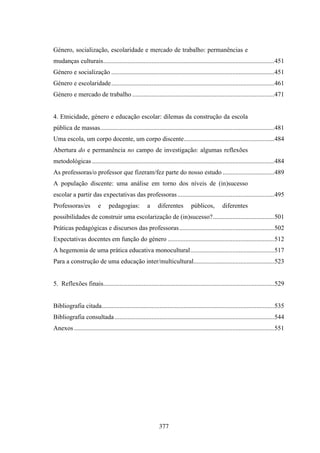 Género, socialização, escolaridade e mercado de trabalho: permanências e
mudanças culturais..........................................................................................................451
Género e socialização .....................................................................................................451
Género e escolaridade.....................................................................................................461
Género e mercado de trabalho ........................................................................................471


4. Etnicidade, género e educação escolar: dilemas da construção da escola
pública de massas............................................................................................................481
Uma escola, um corpo docente, um corpo discente........................................................484
Abertura do e permanência no campo de investigação: algumas reflexões
metodológicas .................................................................................................................484
As professoras/o professor que fizeram/fez parte do nosso estudo ................................489
A população discente: uma análise em torno dos níveis de (in)sucesso
escolar a partir das expectativas das professoras ............................................................495
Professoras/es           e      pedagogias:           a     diferentes         públicos,          diferentes
possibilidades de construir uma escolarização de (in)sucesso?......................................501
Práticas pedagógicas e discursos das professoras...........................................................502
Expectativas docentes em função do género ..................................................................512
A hegemonia de uma prática educativa monocultural....................................................517
Para a construção de uma educação inter/multicultural..................................................523


5. Reflexões finais..........................................................................................................529


Bibliografia citada...........................................................................................................535
Bibliografia consultada ...................................................................................................544
Anexos ............................................................................................................................551




                                                             377
 