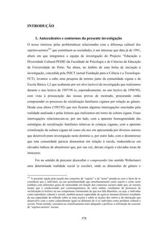 INTRODUÇÃO


       1. Antecedentes e contornos da presente investigação
O nosso interesse pelas problemáticas relacionadas com a diferença cultural dos
sujeitos-actores255 que constituem as sociedades, é um interesse que data já de 1991,
altura em que integramos a equipa de investigação do Projecto “Educação e
Diversidade Cultural-PEDIC-da Faculdade de Psicologia e de Ciências da Educação
da Universidade do Porto. Na altura, no âmbito de uma bolsa de iniciação à
investigação, concedida pela JNICT (actual Fundação para a Ciência e a Tecnologia-
FCT), levamos a cabo uma pesquisa de terreno junto da comunidade cigana e da
Escola Básica 1,2 que acabaram por ser alvo (activo) da investigação que realizamos
durante o ano lectivo de 1997/98 (e, esporadicamente, no ano lectivo de 1998/99),
com vista à prossecução das nossas provas de mestrado, procurando então
compreender os processos de socialização familiares ciganos por relação ao género.
Desde essa altura (1991/92) que nos ficaram algumas interrogações suscitadas pela
realidade analisada e pelas leituras que realizamos em torno da cultura cigana. Essas
interrogações relacionavam-se, por um lado, com a aparente homogeneidade das
estratégias de socialização familiares relativas às crianças ciganas, com a aparente
cristalização da cultura cigana tal como ela nos era apresentada por diversos autores
que desenvolveram investigação neste domínio e, por outro lado, com o desinteresse
que esta comunidade parecia demonstrar em relação à escola, traduzindo-se em
elevados índices de absentismo que, por sua vez, davam origem a elevadas taxas de
insucesso.

       Foi no sentido de procurar desocultar e compreender (no sentido Weberiano)
uma determinada realidade social (e escolar), onde as dimensões de género e


255
   A presente opção pela junção dos conceitos de “sujeito” e de “actor” prende-se com o facto de se
considerar que o indivíduo, na sua quotidianeidade age simultaneamente como sujeito e como actor
(embora com diferentes graus de intensidade em função dos contextos sociais) dado que, ao mesmo
tempo que é condicionado por constrangimentos de vária ordem, resultantes de processos de
socialização (o habitus na sua componente estruturante de que nos fala Bourdieu, ou seja, o indivíduo
como reprodutor cultural e social), também possui capacidade de agência humana (Giroux) resultante
da sua capacidade de reflexão sobre as suas acções e sobre as acções dos outros e da interacção que
desenvolve com o outro culturalmente igual ou diferente de si (o indivíduo como produtor cultural e
social). Neste sentido, considera-se cientificamente mais adequado e profícuo a utilizarção do conceito
de “sujeitos-actores” sociais.



                                                 378
 