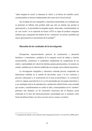 “saber imaginar lo social” es inherente al ‘oficio’ y al habitus de científico social,
constituyéndose en factores fundamentales del avance de la Ciencia Social.

         Sin el trabajo de cariz etnográfico y diacrónico desarrollado, los resultados que
se presentan no habrían sido posibles dado que sólo un método que permite la
aproximación y la proximidad investigador-sujetos observados, transformándolo en
un ‘casi insider’ en la expresión de Geertz (1973) es capaz de producir categorías
analíticas que, emergiendo del análisis de los ‘constructos’ de terreno, posibilita una
mayor aproximación al conocimiento de la realidad.28



         Discusión de los resultados de la investigación


         Percepciones mayoría-minoría, procesos de socialización y educación
familiares y comunitarios, sentido(s) de la categoría social de trabajo y relación
escuela-familia, constituyen el cuadrilátero fundamental de comprensión de los
estilos y oportunidades de vida de las familias gitanas pertenecientes a la minoría en
estudio, mediados por la relación establecida con el grupo socio-cultural mayoritario.

         La investigación etnográfica y diacrónica realizada procuró comprender las
dimensiones referidas en el sentido de des-ocultar, sacar a la luz, contextos y
procesos subyacentes a la construcción de la baja permeabilidad a la asimilación
cultural y alguna seguridad hacia la acción presentadas por este grupo minoritario y
a sus estrategias activas de reproducción y producción cultural frente a una sociedad
que secular y manifiestamente no confía en ellos, construyéndolos en los ‘extraños’
próximos más distantes, en los indomables dominados por la distancia social
construida en la base del (des)conocimiento estereotipado que se mantiene como
forma de defensa frente a ese (des)conocido interno siempre extrañado.




28
     A propósito del método y de la reflexión sobre la pesquisa de terreno, ver Casa-Nova, 2008b, parte I.




                                                    37
 