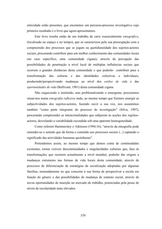 etnicidade estão presentes, que encetamos um percurso-processo investigativo cujo
primeiro resultado é o livro que agora apresentamos.
     Este livro resulta então de um trabalho de cariz essencialmente etnográfico,
(localizado no espaço e no tempo), que se caracterizou pela sua preocupação com a
compreensão dos processos que se jogam na quotidianeidade dos sujeitos-actores
sociais, procurando contribuir para um melhor conhecimento das comunidades locais
(no caso específico, uma comunidade cigana), através da percepção das
possibilidades de penetração a nível local de múltiplas influências sociais que
ocorrem a grandes distâncias desta comunidade e que poderão contribuir para a
transformação   das   culturas   e   das    identidades   colectivas   e   individuais,
produzindo/perspectivando mudanças ao nível dos estilos de vida e das
oportunidades de vida (Bullivant, 1981) desta comunidade cigana.
     Não esquecendo o instituído, mas problematizando o emergente, procuramos
situar-nos numa etnografia reflexiva onde, ao mesmo tempo que fizémos emergir as
subjectividades dos sujeitos-actores, fazendo ouvir a sua voz, nos assumimos
também “como parte integrante do processo de investigação” (Silva, 1997),
procurando compreender as intencionalidades que subjazem às acções dos sujeitos-
actores, desvelando a variabilidade escondida sob uma aparente homogeneidade.
     Como referem Hammersley e Atkinson (1994:16), “através da etnografia pode
entender-se o sentido que dá forma e conteúdo aos processos sociais (...) captando o
significado das actividades humanas quotidianas”.
     Pretendemos assim, ao mesmo tempo que demos conta de continuidades
existentes, tornar visíveis descontinuidades e singularidades culturais que, face às
transformações que ocorrem actualmente a nível mundial, poderão dar origem a
mudanças estruturais nas formas de vida locais desta comunidade, através de
processos de diferenciação de estratégias de socialização adoptadas por algumas
famílias, nomeadamente no que concerne à sua forma de perspectivar a escola em
função do género e das possibilidades de mudança de estatuto social, através de
novas oportunidades de inserção no mercado de trabalho, potenciadas pela posse de
níveis de escolaridade mais elevados.




                                           379
 