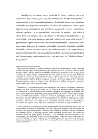 Considerando no entanto que a aquisição de mais e melhores níveis de
escolaridade não se traduz, por si só, em oportunidades de vida diversificadas256,
principalmente se tivermos em consideração o ethos familiar cigano e os estereótipos
construídos pelo grupo étnico maioritário em relação aos elementos de cultura cigana
(que tem como consequência uma distribuição desigual de recursos - económicos,
culturais, políticos...- e de oportunidades - escolares, de trabalho...- por relação à
etnia), torna-se pertinente, tendo em atenção os fenómenos da globalização e da
modernidade, dos quais resultaram sociedades visivelmente mais multiculturais257,
problematizar alguns conceitos que consideramos fundamentais. Conceitos tais como
democracia, diferença, diversidade, assimilação, integração, igualdade, equidade,
identidade, racismo e exclusão social, cuja problematização se foi complexificando
precisamente em resultado das sociedades multiculturais que constituem grande parte
dos Estados-nações, constituindo-se estes, cada vez mais, em “híbridos culturais”
(Hall,1997)258.


256
   De acordo com Bourdieu, os títulos e certificados académicos, que são parte do capital cultural de
um indivíduo (no estado institucionalizado), não garantem, por si só, o acesso a cargos de maior
prestígio social, a não ser quando acompanhados pela posse de um capital social, ou seja, de um
“conjunto de recursos (actuais ou potenciais) que estão ligados à posse de uma rede durável de
relações mais ou menos institucionalizadas, em que os agentes se reconhecem como pares ou como
vinculados a determinado(s) grupo(s). Assim, o volume de capital social que um agente individual
possui depende da extensão da rede de relações que pode ou consegue mobilizar e do volume do
capital (económico, cultural ou simbólico) que é posse exclusiva de cada um daqueles a quem está
ligado” (1998:10, 67, edição original de 1980).
257
   Perotti (1997.24) considera que essa multiculturalidade “que impregna radicalmente a sociedade,
produziu um novo conceito de sociedade. Em vez da noção de sociedade global, prefere-se a de
sociedade nodal: os indivíduos não pertencem já a um todo social, mas fazem parte de múltiplas redes
que se entrecruzam numa quantidade enorme de combinações possíveis” O autor acrescenta que,
tendo em atenção esta realidade, é preferível “falar-se de socialização mais do que de sociedade,
porque esta se constrói a partir de si própria, permanentemente”, sublinhando desta forma “o carácter
relacional e dinâmico da vida social e, consequentemente, da cultura”. A sociedade não poderá
conceber-se então “senão como um processo de socialização, pondo em evidência a complexidade de
um mundo” que, segundo o autor, foge assim “ao fantasma da unicidade, da explicação totalizante”.
258
    Stuart Hall refere, a propósito da pretensa homogeneidade cultural dos Estados-nações, que “em
vez de pensar as culturas nacionais como unificadas, deveríamos pensá-las como constituindo um
dispositivo discursivo que representa a diferença como unidade ou identidade. Elas são atravessadas
por profundas divisões e diferenças internas, sendo ‘unificadas’ apenas através do exercício de
diferentes formas de poder cultural. Entretanto (...), as identidades nacionais continuam a ser
representadas como unificadas” o que, na perspectiva do autor, “acaba, no mundo moderno, por ser
um mito” dado que, “a Europa Ocidental não tem qualquer nação que seja composta de apenas um
único povo, uma única cultura ou etnia”. Por isso mesmo, “as nações modernas são, todas, híbridos
culturais” (1997:67).




                                                380
 