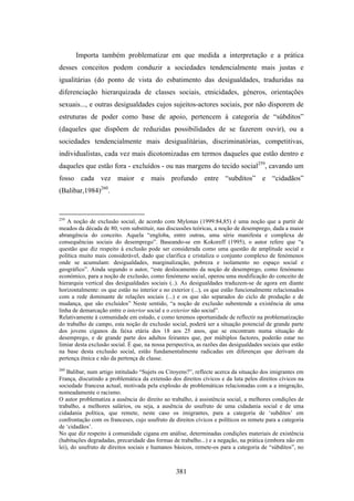 Importa também problematizar em que medida a interpretação e a prática
desses conceitos podem conduzir a sociedades tendencialmente mais justas e
igualitárias (do ponto de vista do esbatimento das desigualdades, traduzidas na
diferenciação hierarquizada de classes sociais, etnicidades, géneros, orientações
sexuais..., e outras desigualdades cujos sujeitos-actores sociais, por não disporem de
estruturas de poder como base de apoio, pertencem à categoria de “súbditos”
(daqueles que dispõem de reduzidas possibilidades de se fazerem ouvir), ou a
sociedades tendencialmente mais desigualitárias, discriminatórias, competitivas,
individualistas, cada vez mais dicotomizadas em termos daqueles que estão dentro e
daqueles que estão fora - excluídos - ou nas margens do tecido social259, cavando um
fosso cada vez maior e mais profundo entre “subditos” e “cidadãos”
(Balibar,1984)260.


259
    A noção de exclusão social, de acordo com Mylonas (1999:84,85) é uma noção que a partir de
meados da década de 80, vem substituir, nas discussões teóricas, a noção de desemprego, dada a maior
abrangência do conceito. Aquela “engloba, entre outras, uma série manifesta e complexa de
consequências sociais do desemprego”. Baseando-se em Kokoreff (1995), o autor refere que “a
questão que diz respeito à exclusão pode ser considerada como uma questão de amplitude social e
política muito mais considerável, dado que clarifica e cristaliza o conjunto complexo de fenómenos
onde se acumulam: desigualdades, marginalização, pobreza e isolamento no espaço social e
geográfico”. Ainda segundo o autor, “este deslocamento da noção de desemprego, como fenómeno
económico, para a noção de exclusão, como fenómeno social, operou uma modificação do conceito de
hierarquia vertical das desigualdades sociais (..). As desigualdades traduzem-se de agora em diante
horizontalmente: os que estão no interior e no exterior (...), os que estão funcionalmente relacionados
com a rede dominante de relações sociais (...) e os que são separados do ciclo de produção e de
mudança, que são excluídos” Neste sentido, “a noção de exclusão subentende a existência de uma
linha de demarcação entre o interior social e o exterior não social”.
Relativamente à comunidade em estudo, e como teremos oportunidade de reflectir na problematização
do trabalho de campo, esta noção de exclusão social, poderá ser a situação potencial de grande parte
dos jovens ciganos da faixa etária dos 18 aos 25 anos, que se encontram numa situação de
desemprego, e de grande parte dos adultos feirantes que, por múltiplos factores, poderão estar no
limiar desta exclusão social. É que, na nossa perspectiva, as razões das desigualdades sociais que estão
na base desta exclusão social, estão fundamentalmente radicadas em diferenças que derivam da
pertença étnica e não da pertença de classe.
260
    Balibar, num artigo intitulado “Sujets ou Citoyens?”, reflecte acerca da situação dos imigrantes em
França, discutindo a problemática da extensão dos direitos cívicos e da luta pelos direitos cívicos na
sociedade francesa actual, motivada pela explosão de problemáticas relacionadas com a a imigração,
nomeadamente o racismo.
O autor problematiza a ausência do direito ao trabalho, à assistência social, a melhores condições de
trabalho, a melhores salários, ou seja, a ausência do usufruto de uma cidadania social e de uma
cidadania política, que remete, neste caso os imigrantes, para a categoria de ‘subditos’ em
confrontação com os franceses, cujo usufruto de direitos cívicos e políticos os remete para a categoria
de ‘cidadãos’.
No que diz respeito à comunidade cigana em análise, determinadas condições materiais de existência
(habitações degradadas, precaridade das formas de trabalho...) e a negação, na prática (embora não em
lei), do usufruto de direitos sociais e humanos básicos, remete-os para a categoria de “súbditos”, no



                                                 381
 