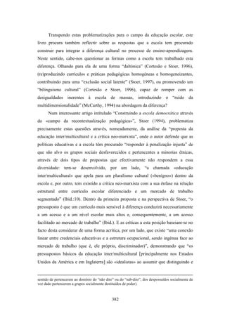 Transpondo estas problematizações para o campo da educação escolar, este
livro procura também reflectir sobre as respostas que a escola tem procurado
construir para integrar a diferença cultural no processo de ensino-aprendizagem.
Neste sentido, cabe-nos questionar as formas como a escola tem trabalhado esta
diferença. Olhando para ela de uma forma “daltónica” (Cortesão e Stoer, 1996),
(re)produzindo currículos e práticas pedagógicas homogéneas e homogeneizantes,
contribuindo para uma “exclusão social latente” (Stoer, 1997), ou promovendo um
“bilinguismo cultural” (Cortesão e Stoer, 1996), capaz de romper com as
desigualdades inerentes à escola de massas, introduzindo o “ruído da
multidimensionalidade” (McCarthy, 1994) na abordagem da diferença?
      Num interessante artigo intitulado “Construindo a escola democrática através
do «campo da recontextualização pedagógica»”, Stoer (1994), problematiza
precisamente estas questões através, nomeadamente, da análise da “proposta da
educação inter/multicultural e a crítica neo-marxista”, onde o autor defende que as
políticas educativas e a escola têm procurado “responder à penalização injusta” de
que são alvo os grupos sociais desfavorecidos e pertencentes a minorias étnicas,
através de dois tipos de propostas que efectivamente não respondem a essa
diversidade: tem-se desenvolvido, por um lado, “a chamada «educação
inter/multicultural» que apela para um pluralismo cultural («benígno») dentro da
escola e, por outro, tem existido a crítica neo-marxista com a sua ênfase na relação
estrutural entre currículo escolar diferenciado e um mercado de trabalho
segmentado” (Ibid.:10). Dentro da primeira proposta e na perspectiva de Stoer, “o
pressuposto é que um currículo mais sensível à diferença conduzirá necessariamente
a um acesso e a um nível escolar mais altos e, consequentemente, a um acesso
facilitado ao mercado de trabalho” (Ibid.). E as críticas a esta posição baseiam-se no
facto desta considerar de uma forma acrítica, por um lado, que existe “uma conexão
linear entre credenciais educativas e a estrutura ocupacional, sendo ingénua face ao
mercado de trabalho (que é, ele próprio, discriminador)”, demonstrando que “os
pressupostos básicos da educação inter/multicultural [principalmente nos Estados
Unidos da América e em Inglaterra] são «idealistas» ao assumir que distinguindo e


sentido de pertencerem ao domínio do “não dito” ou do “sub-dito”, dos despossuídos socialmente de
voz dado pertencerem a grupos socialmente destituídos de poder).



                                              382
 