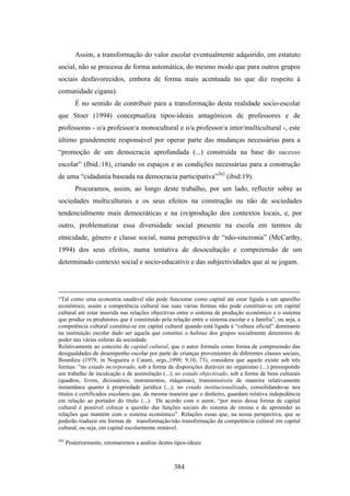 Assim, a transformação do valor escolar eventualmente adquirido, em estatuto
social, não se processa de forma automática, do mesmo modo que para outros grupos
sociais desfavorecidos, embora de forma mais acentuada no que diz respeito à
comunidade cigana).
         É no sentido de contribuir para a transformação desta realidade socio-escolar
que Stoer (1994) conceptualiza tipos-ideais antagónicos de professores e de
professoras - o/a professor/a monocultural e o/a professor/a inter/multicultural -, este
último grandemente responsável por operar parte das mudanças necessárias para a
“promoção de um democracia aprofundada (...) construída na base do sucesso
escolar” (Ibid.:18), criando os espaços e as condições necessárias para a construção
de uma “cidadania baseada na democracia participativa”262 (ibid:19).
         Procuramos, assim, ao longo deste trabalho, por um lado, reflectir sobre as
sociedades multiculturais e os seus efeitos na construção ou não de sociedades
tendencialmente mais democráticas e na (re)produção dos contextos locais, e, por
outro, problematizar essa diversidade social presente na escola em termos de
etnicidade, género e classe social, numa perspectiva de “não-sincronia” (McCarthy,
1994) dos seus efeitos, numa tentativa de desocultação e compreensão de um
determinado contexto social e socio-educativo e das subjectividades que aí se jogam.




“Tal como uma economia saudável não pode funcionar como capital até estar ligada a um aparelho
económico, assim a competência cultural nas suas várias formas não pode constituir-se em capital
cultural até estar inserida nas relações objectivas entre o sistema de produção económico e o sistema
que produz os produtores que é constituído pela relação entre o sistema escolar e a família”, ou seja, a
competência cultural constitui-se em capital cultural quando está ligada à “cultura oficial” dominante
na instituição escolar dado ser aquela que constitui o habitus dos grupos socialmente detentores de
poder nas várias esferas da sociedade.
Relativamente ao conceito de capital cultural, que o autor formula como forma de compreensão das
desigualdades de desempenho escolar por parte de crianças provenientes de diferentes classes sociais,
Bourdieu (1979, in Nogueira e Catani, orgs.,1998: 9,10, 73), considera que aquele existe sob três
formas: “no estado incorporado, sob a forma de disposições duráveis no organismo (...) pressupondo
um trabalho de inculcação e de assimilação (...); no estado objectivado, sob a forma de bens culturais
(quadros, livros, dicionários, instrumentos, máquinas), transmissíveis de maneira relativamente
instantânea quanto à propriedade jurídica (...); no estado institucionalizado, consolidando-se nos
títulos e certificados escolares que, da mesma maneira que o dinheiro, guardam relativa indepedência
em relação ao portador do título (...). De acordo com o autor, “por meio dessa forma de capital
cultural é possível colocar a questão das funções sociais do sistema de ensino e de apreender as
relações que mantém com o sistema económico”. Relações essas que, na nossa perspectiva, que se
poderão traduzir em formas de transformação/não transformação da competência cultural em capital
cultural, ou seja, em capital escolarmente rentável.

262
      Posteriormente, retomaremos a análise destes tipos-ideais



                                                   384
 
