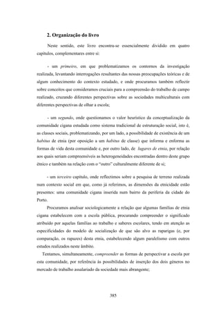 2. Organização do livro

      Neste sentido, este livro encontra-se essencialmente dividido em quatro
capítulos, complementares entre si:

      - um primeiro, em que problematizamos os contornos da investigação
realizada, levantando interrogações resultantes das nossas preocupações teóricas e de
algum conhecimento do contexto estudado, e onde procuramos também reflectir
sobre conceitos que consideramos cruciais para a compreensão do trabalho de campo
realizado, cruzando diferentes perspectivas sobre as sociedades multiculturais com
diferentes perspectivas de olhar a escola;

      - um segundo, onde questionamos o valor heurístico da conceptualização da
comunidade cigana estudada como sistema tradicional de estruturação social, isto é,
as classes sociais, problematizando, por um lado, a possibilidade de existência de um
habitus de etnia (por oposição a um habitus de classe) que informa e enforma as
formas de vida desta comunidade e, por outro lado, de lugares de etnia, por relação
aos quais seriam compreensíveis as heterogeneidades encontradas dentro deste grupo
étnico e também na relação com o “outro” culturalmente diferente de si;

     - um terceiro capítulo, onde reflectimos sobre a pesquisa de terreno realizada
num contexto social em que, como já referimos, as dimensões da etnicidade estão
presentes: uma comunidade cigana inserida num bairro da periferia da cidade do
Porto.
     Procuramos analisar sociologicamente a relação que algumas famílias de etnia
cigana estabelecem com a escola pública, procurando compreender o significado
atribuído por aquelas famílias ao trabalho e saberes escolares, tendo em atenção as
especificidades do modelo de socialização de que são alvo as raparigas (e, por
comparação, os rapazes) desta etnia, estabelecendo algum paralelismo com outros
estudos realizados neste âmbito.
   Tentamos, simultaneamente, compreender as formas de perspectivar a escola por
esta comunidade, por referência às possibilidades de inserção dos dois géneros no
mercado de trabalho assalariado da sociedade mais abrangente;




                                             385
 