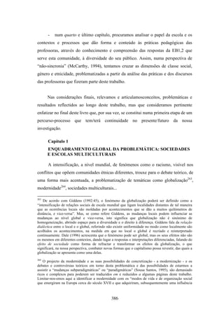 -   num quarto e último capítulo, procuramos analisar o papel da escola e os
contextos e processos que dão forma e conteúdo às práticas pedagógicas das
professoras, através do conhecimento e compreensão das respostas da EB1,2 que
serve esta comunidade, à diversidade do seu público. Assim, numa perspectiva de
“não-sincronia” (McCarthy, 1994), tentamos cruzar as dimensões de classe social,
género e etnicidade, problematizadas a partir da análise das práticas e dos discursos
das professoras que fizeram parte deste trabalho.


      Nas considerações finais, relevamos e articulamosconceitos, problemáticas e
resultados reflectidos ao longo deste trabalho, mas que consideramos pertinente
enfatizar no final deste livro que, por sua vez, se constitui numa primeira etapa de um
percurso-processo que tem/terá continuidade no presente/futuro da nossa
investigação.

       Capítulo 1
      ENQUADRAMENTO GLOBAL DA PROBLEMÁTICA: SOCIEDADES
      E ESCOLAS MULTICULTURAIS

       A intensificação, a nível mundial, de fenómenos como o racismo, visível nos
conflitos que opõem comunidades étnicas diferentes, trouxe para o debate teórico, de
uma forma mais acentuada, a problematização de temáticas como globalização263,
modernidade264, sociedades multiculturais...

263
    De acordo com Giddens (1992:45), o fenómeno da globalização poderá ser definido como a
“intensificação de relações sociais de escala mundial que ligam localidades distantes de tal maneira
que as ocorrências locais são moldadas por acontecimentos que se dão a muitos quilómetros de
distância, e vice-versa”. Mas, se como refere Giddens, as mudanças locais podem influenciar as
mudanças ao nível global e vice-versa, isto significa que globalização não é sinónimo de
homogeneização, abrindo espaço para a diversidade e o direito à diferença. Giddens fala da relação
dialéctica entre o local e o global, referindo não existir uniformidade no modo como localmente são
acolhidos os acontecimentos, na medida em que no local o global é recriado e reinterpretado
continuamente. Dale (1996) acrescenta que o fenómeno pode ser global, mas os seus efeitos não são
os mesmos em diferentes contextos, dando lugar a respostas e interpretações diferenciadas, falando do
efeito de sociedade como forma de refractar e transformar os efeitos da globalização, o que
significará, na nossa perspectiva, combater novas formas que o capitalismo possa revestir, das quais a
globalização se apresenta como uma delas.
264
    O projecto da modernidade e as suas possibilidades de concretização - a modernização - e os
debates e controvérsias teóricos em torno desta problemática e das possibilidades de estarmos a
assistir a “mudanças subparadigmáticas” ou “paradigmáticas” (Sousa Santos, 1995), são demasiado
ricos e complexos para poderem ser traduzidos em e reduzidos a algumas páginas deste trabalho.
Limitar-nos-emos aqui a identificar a modernidade com os “modos de vida e de organização social
que emergiram na Europa cerca do século XVII e que adquiriram, subsequentemente uma influência



                                                386
 