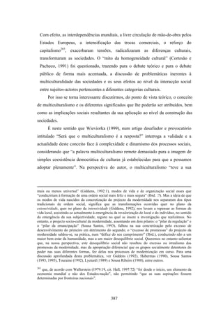 Com efeito, as interdependências mundiais, a livre circulação de mão-de-obra pelos
  Estados Europeus, a intensificação das trocas comerciais, o reforço do
  capitalismo265, exacerbaram tensões, radicalizaram as diferenças culturais,
  transformaram as sociedades. O “mito da homogeneidade cultural” (Cortesão e
  Pacheco, 1991) foi questionado, trazendo para o debate teórico e para o debate
  público de forma mais acentuada, a discussão de problemáticas inerentes à
  multiculturalidade das sociedades e os seus efeitos ao nível da interacção social
  entre sujeitos-actores pertencentes a diferentes categorias culturais.
       Por isso se torna interessante discutirmos, do ponto de vista teórico, o conceito
de multiculturalismo e os diferentes significados que lhe poderão ser atribuídos, bem
como as implicações sociais resultantes da sua aplicação ao nível da construção das
sociedades.
       É neste sentido que Wieviorka (1999), num artigo desafiador e provocatório
intitulado “Será que o multiculturalismo é a resposta?” interroga a validade e a
actualidade deste conceito face à complexidade e dinamismo dos processos sociais,
considerando que “a palavra multiculturalismo remete demasiado para a imagem de
simples coexistência democrática de culturas já estabelecidas para que a possamos
adoptar plenamente”. Na perspectiva do autor, o multiculturalismo “teve a sua




mais ou menos universal” (Giddens, 1992:1), modos de vida e de organização social esses que
“conduziriam à formação de uma ordem social mais feliz e mais segura” (Ibid. :7). Mas a ideia de que
os modos de vida nascidos da concretização do projecto da modernidade nos separaram dos tipos
tradicionais de ordem social, significa que as transformações ocorridas quer no plano da
extensividade, quer no plano da intensividade (Giddens, 1992), nos levam a repensar as formas de
vida local, assistindo-se actualmente à emergência da revalorização do local e do indivíduo, no sentido
da emergência da sua subjectividade, registo no qual se insere a investigação que realizámos. No
entanto, o projecto socio-cultural da modernidade, assentando em dois pilares: o “pilar da regulação” e
o “pilar da emancipação” (Sousa Santos, 1993), falhou na sua concretização pelo excesso de
desenvolvimento do primeiro em detrimento do segundo; o “excesso de promessas” do projecto da
modernidade saldou-se, na prática, num “défice do seu cumprimento” (Ibid.), conduzindo não a um
maior bem estar da humanidade, mas a um maior desequilíbrio social. Queremos no entanto salientar
que, na nossa perspectiva, este desequilíbrio social não resultou do excesso ou irrealismo das
promessas da modernidade, mas da apropriação diferencial que os grupos socialmente detentores do
poder nas suas diferentes formas, fez delas nos processos de modernização em curso. Para uma
discussão aprofundada desta problemática, ver Giddens (1992), Habermas (1990), Sousa Santos
(1993, 1995), Touraine (1992), Lyotard (1989) e Sousa Ribeiro (1988), entre outros.
265
   que, de acordo com Wallerstein (1979:19, cit. Hall, 1997:72) “foi desde o início, um elemento da
economia mundial e não dos Estados-nação”, não permitindo “que as suas aspirações fossem
determinadas por fronteiras nacionais”.




                                                 387
 
