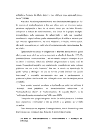 utilidade na formação de debates decisivos mas está hoje, senão gasta, pelo menos
datada”(ibid.44).
     Wieviorka, na análise problematizadora mas simultaneamente céptica que faz
do conceito de multiculturalismo e dos seus efeitos sobre os processos sociais,
parece-nos negligenciar o facto de, ao mesmo tempo que coexistem diferentes
concepções e práticas de multiculturalismo, este conter em si próprio múltiplas
potencialidades, pela capacidade de reflexividade e pela sua capacidade
transformativa, dependendo do quadro teórico-ideológico de análise a partir do qual
seja abordado e problematizado. Na nossa perspectiva, o conceito continua actual,
não sendo necessário um pós-multiculturalismo para responder à complexidade das
sociedades.
     É precisamente no sentido de compreender os diferentes debates teóricos que se
vão travando a este nível que se torna importante a reflexão de Cortesão (1997:92),
quando refere que “multiculturalismo (...) é um conceito complexo e ambíguo de que
os autores se socorrem, embora não partilhem obrigatoriamente a mesma visão do
mundo. E poderão até evocá-lo com propósitos não coincidentes ao tentar enfrentar
problemas com que se vão deparando”. Por isso, “a tentativa de identificação do
quadro teórico e ideológico em que se movem, poderá constituir um desafio
interessante” e necessário, acrescentamos nós, para           o questionamento e
problematização do conceito e dos seus efeitos práticos ao nível da configuração das
sociedades.
     Neste sentido, importará questionar a significação que poderá ser atribuída à
“diferença”   numa     perspectiva    de     “multiculturalismo   conservador”,   de
“multiculturalismo liberal”, de “multiculturalismo de esquerda liberal”, ou de
“multiculturalismo de resistência crítico” (McLaren, 1995).
     Transpondo estas perspectivas para a análise da instituição escolar, é também
nossa preocupação compreender o tipo de atitudes e de práticas que poderão
corporizar.
     É este debate que nos propomos fazer seguidamente, através de um diálogo com
diferentes autores, começando pela discussão do conceito de diferença.


     Na base da multiculturalidade o reconhecimento e a aceitação da
     diferença


                                           388
 