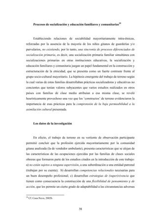 Procesos de socialización y educación familiares y comunitarias29



         Estableciendo relaciones de sociabilidad mayoritariamente intra-étnicas,
reforzadas por la ausencia de la mayoría de los niños gitanos de guarderías y/o
parvularios, no existiendo, por lo tanto, una sincronía de procesos diferenciados de
socialización primaria, es decir, una socialización primaria familiar simultánea con
socializaciones primarias en otras instituciones educativas, la socialización y
educación familiares y comunitaria juegan un papel fundamental en la construcción y
estructuración de la etnicidad, que se presenta como un fuerte contraste frente al
grupo socio-cultural mayoritario. La hipótesis emergente del trabajo de terreno según
la cual varias de estas familias desarrollaban prácticas socializadoras y educativas no
concientes que tenían valores subyacentes que varios estudios realizados en otros
países con familias de clase media atribuían a esa misma clase, se reveló
heurísticamente provechoso una vez que los ‘constructos’ de terreno evidenciaron la
importancia de esas prácticas para la comprensión de la baja permeabilidad a la
asimilación cultural presentada.



         Los datos de la investigación



         En efecto, el trabajo de terreno en su vertiente de observación participante
permitió concluir que la profesión ejercida mayoritariamente por la comunidad
gitana analizada (la de vendedor ambulante), presenta características que se alejan de
las características de las ocupaciones ejercidas por las familias de clases sociales
obreras que formaron parte de los estudios citados en la introducción de este trabajo:
a) no están sujetos a ninguna supervisión, a una subordinación a una entidad patronal
(trabajan por su cuenta); b) desarrollan competencias relacionales necesarias para
un buen desempeño profesional; c) desarrollan estrategias de (super)vivencia que
tienen como consecuencia la construcción de una flexibilidad de pensamiento y de
acción, que les permite un cierto grado de adaptabilidad a las circunstancias adversas


29
     Cf. Casa-Nova, 2005b.



                                           38
 