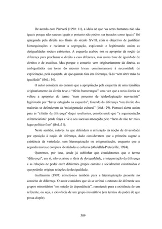 De acordo com Pierucci (1990: 11), a ideia de que “os seres humanos não são
iguais porque não nascem iguais e portanto não podem ser tratados como iguais” foi
apregoada pela direita nos finais do século XVIII, com o objectivo de justificar
hierarquizações e reclamar a segregação, explicando e legitimando assim as
desigualdades sociais existentes. A esquerda acabou por se apropriar da noção de
diferença para proclamar o direito a essa diferença, mas numa base de igualdade de
direitos e de escolhas. Mas porque o conceito vem originariamente da direita, as
ambiguidades em torno do mesmo levam constantemente à necessidade de
explicitação, pela esquerda, de que quando fala em diferença, fá-lo “sem abrir mão da
igualdade” (ibid.: 16).
      O autor considera no entanto que a apropriação pela esquerda de uma temática
originariamente da direita teve o “efeito bumerangue” uma vez que a nova direita se
voltou a apropriar do termo “num processo de reideologização neo-racista”
legitimado por “haver estagiado na esquerda”, fazendo da diferença “um direito das
maiorias se defenderem da ‘miscigenação cultural” (ibid.: 29). Pierucci alerta assim
para as “ciladas da diferença” daqui resultantes, considerando que “a argumentação
diferencialista” perde força e vê o seu sucesso ameaçado pelo “facto de não ter mais
lugar político fixo” (ibid.:31).
      Neste sentido, autores há que defendem a utilização da noção de diversidade
por oposição à noção de diferença, dado considerarem que a primeira sugere a
existência da variedade, sem hierarquização ou estigmatização, enquanto que a
segunda marca e compara identidades e culturas (Abdallah-Preteceille, 1994).
      Queremos, por isso, desde já sublinhar que consideramos que o termo
“diferença”, em si, não exprime a ideia de desigualdade; a interpretação da diferença
e as relações de poder entre diferentes grupos cultural e socialmente constituídos é
que poderão originar relações de desigualdade.
      Guillaumin (1995) remete-nos também para a hierarquização presente no
conceito de diferença. O autor considera que só se atribui o estatuto de diferente aos
grupos minoritários “em estado de dependência”, remetendo para a existência de um
referente, ou seja, a existência de um grupo maioritário (em termos do poder de que
possa dispôr).




                                        389
 