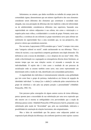 Salientamos, no entanto, que dados recolhidos no trabalho de campo junto da
comunidade cigana, demonstraram que um número significativo dos seus elementos
consideram serem diferentes dos elementos que constituem a sociedade mais
alargada, mas essa percepção da diferença não tem implícita a ideia de inferioridade
ou de subalternidade; consideram-se diferentes mas superiores, baseando essa
superioridade em valores subjacentes à sua cultura, tais como a valorização e o
respeito pelos mais velhos, a solidariedade e a coesão de grupo. Portanto, neste caso
específico, a existência de um referente (o grupo maioritário) serve para afirmar um
sentimento de superioridade face a uma sociedade que, na sua perspectiva, não
preserva valores que consideram essenciais.
      Por seu turno, Lapeyronnie (1995) considera que o “outro” é sempre visto como
uma “categoria cultural ou racial”, sendo enclausurado na sua diferença. “Para a
vítima do racismo, a sua experiência comporta geralmente uma dupla dimensão. Ela
defronta-se com a recusa da alteridade (...) ou o desprezo do seu meio” (ibid.: 302),
sendo a discriminação ou a segregação as consequências directas desse fenómeno, ao
mesmo tempo que nas suas relações sociais vê recusada a assunção da sua
individualidade. O sujeito não é visto como o resultado de um processo de
socialização onde se assume também como actor, mas como representando um
determinado estilo e modos de vida, identificado com comunidades particulares.
      A singularidade dos indivíduos é sistematicamente reduzida a uma globalidade
que tem como base o grupo de pertença, traduzindo-se em formas de negação da
identidade individual: “a criança [ou o adulto] é conhecida pelas características do
grupo de referência e não pela sua própria posição e personalidade” (Abdallah-
Preteceille, 1992: 35).

      Este percurso pelas concepções de alguns autores acerca do termo diferença,
parece apontar para a necessidade da sua substituição por uma nova expressão que
não encerre em si mesma as ambiguidades e/ou perversidades que a noção de
diferença parece conter. Abdallah-Preteceille (1994) procurou fazê-lo, propondo a sua
substituição pela noção de “diversidade” que, pela sua neutralidade, indiciaria a
possibilidade de construção de relações horizontais, não estigmatizantes.
      Mas a ideia de neutralidade que lhe parece estar subjacente poderá ser
responsável pela diluição da diferença e do confronto (positivo) entre sujeitos -actores


                                         390
 