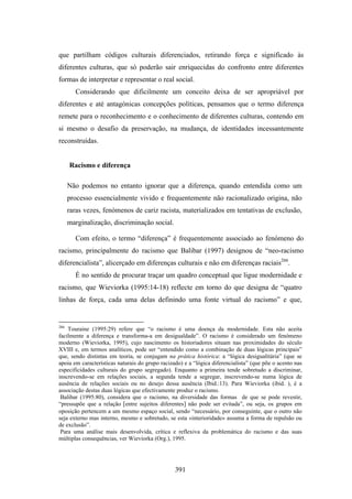 que partilham códigos culturais diferenciados, retirando força e significado às
diferentes culturas, que só poderão sair enriquecidas do confronto entre diferentes
formas de interpretar e representar o real social.
        Considerando que dificilmente um conceito deixa de ser apropriável por
diferentes e até antagónicas concepções políticas, pensamos que o termo diferença
remete para o reconhecimento e o conhecimento de diferentes culturas, contendo em
si mesmo o desafio da preservação, na mudança, de identidades incessantemente
reconstruídas.


      Racismo e diferença

      Não podemos no entanto ignorar que a diferença, quando entendida como um
      processo essencialmente vivido e frequentemente não racionalizado origina, não
      raras vezes, fenómenos de cariz racista, materializados em tentativas de exclusão,
      marginalização, discriminação social.

        Com efeito, o termo “diferença” é frequentemente associado ao fenómeno do
racismo, principalmente do racismo que Balibar (1997) designou de “neo-racismo
diferencialista”, alicerçado em diferenças culturais e não em diferenças raciais266.
        É no sentido de procurar traçar um quadro conceptual que ligue modernidade e
racismo, que Wieviorka (1995:14-18) reflecte em torno do que designa de “quatro
linhas de força, cada uma delas definindo uma fonte virtual do racismo” e que,


266
    Touraine (1995:29) refere que “o racismo é uma doença da modernidade. Esta não aceita
facilmente a diferença e transforma-a em desigualdade”. O racismo é considerado um fenómeno
moderno (Wieviorka, 1995), cujo nascimento os historiadores situam nas proximidades do século
XVIII e, em termos analíticos, pode ser “entendido como a combinação de duas lógicas principais”
que, sendo distintas em teoria, se conjugam na prática histórica: a “lógica desigualitária” (que se
apoia em características naturais do grupo racizado) e a “lógica diferencialista” (que põe o acento nas
especificidades culturais do grupo segregado). Enquanto a primeira tende sobretudo a discriminar,
inscrevendo-se em relações sociais, a segunda tende a segregar, inscrevendo-se numa lógica de
ausência de relações sociais ou no desejo dessa ausência (Ibid.:13). Para Wieviorka (ibid. ), é a
associação destas duas lógicas que efectivamente produz o racismo.
 Balibar (1995:80), considera que o racismo, na diversidade das formas de que se pode revestir,
“pressupõe que a relação [entre sujeitos diferentes] não pode ser evitada”, ou seja, os grupos em
oposição pertencem a um mesmo espaço social, sendo “necessário, por conseguinte, que o outro não
seja externo mas interno, mesmo e sobretudo, se esta «interioridade» assuma a forma de repulsão ou
de exclusão”.
 Para uma análise mais desenvolvida, crítica e reflexiva da problemática do racismo e das suas
múltiplas consequências, ver Wieviorka (Org.), 1995.




                                                 391
 