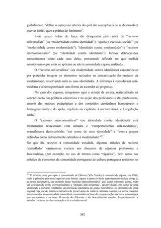 globalmente, “define o espaço no interior do qual são susceptíveis de se desenvolver
quer as ideias, quer a prática do fenómeno”.
       Estas quatro linhas de força são designadas pelo autor de “racismo
universalista” (ou “modernidade contra identidade”), “queda e exclusão sociais” (ou
“modernidade contra modernidade”), “identidade contra modernidade” e “racismo
intercomunitário” (ou “identidade contra identidade”). Iremos debruçar-nos
sumariamente sobre cada uma delas, procurando reflectir em que medida
consideramos que estas se aplicam ou não à comunidade cigana analisada.
       O “racismo universalista” (ou modernidade contra identidade) caracteriza-se
por pretender integrar os elementos racizados na concretização do projecto da
modernidade, dissolvendo nela as suas identidades. A diferença é considerada anti-
moderna e a homogeneidade uma forma de ascender ao progresso.
       No caso dos ciganos, integramos aqui a atitude da escola, materializada na
concretização das políticas educativas e na acção dos professores e das professoras,
através das práticas pedagógicas e dos conteúdos curriculares homogéneos e
homogeneizantes e do apelo, implícito ou explícito, à normatividade e à regulação
social.
       O “racismo intercomunitário” (ou identidade contra identidade) está
intimamente relacionado com atitudes e “comportamentos anti-modernos”,
normalmente desenvolvidas “em nome de uma identidade” e “contra grupos
definidos como culturalmente estranhos à modernidade”267.
No que diz respeito à comunidade estudada, algumas atitudes de racismo
‘camuflado’ tornaram-se visíveis nos discursos de algumas professoras e
funcionários, (por exemplo, no uso de termos como “ciganita”), bem como nas
atitudes de elementos da comunidade portuguesa de cultura portuguesa residente no



267
    O célebre caso que opôs a comunidade de Oleiros (Vila Verde) à comunidade cigana, em 1996,
onde a primeira procurou expulsar uma famíla cigana a pretexto desta supostamente traficar droga é,
na nossa perspectiva, um exemplo deste “racismo intercomunitário” que, como referimos acima, pode
ser considerado como correspondendo a “atitudes anti-modernas”, desenvolvidas em nome de uma
identidade e portanto resultantes da afirmação identitária do grupo minoritário (os elementos de etnia
cigana) cuja coesão interna e tentativa de preservação de valores culturais, suscita por vezes reacções
dos elementos da comunidade maioritária, construídas na base de representações sociais e estereótipos
que corporizam o racismo. O receio do diferente e do desconhecido conduz, frequentemente, a
atitudes racistas, de discriminação e de exclusão social.




                                                 392
 