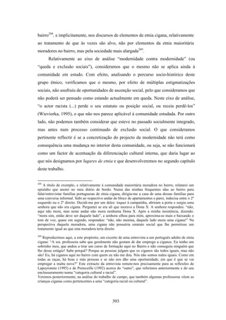 bairro268, e implicitamente, nos discursos de elementos de etnia cigana, relativamente
ao tratamento de que às vezes são alvo, não por elementos da etnia maioritária
moradores no bairro, mas pela sociedade mais alargada269.
      Relativamente ao eixo de análise “modernidade contra modernidade” (ou
“queda e exclusão sociais”), consideramos que o mesmo não se aplica ainda à
comunidade em estudo. Com efeito, analisando o percurso socio-histórico deste
grupo étnico, verificamos que o mesmo, por efeito de múltiplas estigmatizações
sociais, não usufruiu de oportunidades de ascenção social, pelo que consideramos que
não poderá ser pensado como estando actualmente em queda. Neste eixo de análise,
“o actor racista (...) perde o seu estatuto ou posição social, ou receia perdê-los”
(Wieviorka, 1995), o que não nos parece aplicável à comunidade estudada. Por outro
lado, não podemos também considerar que esteve no passado socialmente integrado,
mas antes num processo continuado de exclusão social. O que consideramos
pertinente reflectir é se a concretização do projecto da modernidade não terá como
consequência uma mudança no interior desta comunidade, ou seja, se não funcionará
como um factor de acentuação da diferenciação cultural interna, que daria lugar ao
que nós designamos por lugares de etnia e que desenvolveremos no segundo capítulo
deste trabalho.


268
    A título de exemplo, e relativamente à comunidade maioritária moradora no bairro, relatarei um
episódio que anotei no meu diário de bordo. Numa das minhas frequentes idas ao bairro para
falar/entrevistar famílias portuguesas de etnia cigana, dirigia-me a casa de uma dessas famílias para
uma conversa informal. Subi ao respectivo andar do bloco de apartamentos e parei, indecisa entre o 2º
esquerdo ou o 2º direito. Decidi-me por um deles: toquei à campaínha, abriram a porta e surgiu uma
senhora que não era cigana. Perguntei se era ali que morava a Dona X. A senhora respondeu: “não,
aqui não mora, mas neste andar não mora nenhuma Dona X. Após a minha insistência, dizendo:
“mora sim, então deve ser daquele lado”, a senhora olhou para mim, aproxima-se mais e baixando o
tom de voz, quase em segredo, respondeu: “não, não menina, daquele lado mora uma cigana!” Na
perspectiva daquela moradora, uma cigana não possuiria estatuto social que lhe permitisse um
tratamento igual ao que esta moradora teria direito
269
   Reproduzimos aqui, a este propósito, um excerto de uma entrevista a um português adulto de etnia
cigana: “A sra. professora sabe que geralmente não gostam de dar emprego a ciganos. Eu tenho um
sobrinho meu, que andou a tirar um curso de formação aqui no Bairro e não conseguiu ninguém que
lhe desse estágio! Sabe porquê? Porque as pessoas julgam que os ciganos são todos iguais, mas não
são! Eu, há ciganos aqui no bairro com quem eu não me dou. Nós não somos todos iguais. Como em
todas as raças, há boas e más pessoas e se não nos dão uma oportunidade, em que é que se vai
empregar a malta nova?” Este extracto da entrevista remete-nos precisamente para as reflexões de
Lapeyronnie (1995) e de Preteceille (1992) acerca do “outro”, que referimos anteriormente e do seu
enclausuramento numa “categoria cultural e racial”.
Veremos posteriormente, na análise do trabalho de campo, que também algumas professoras vêem as
crianças ciganas como pertencentes a uma “categoria racial ou cultural”.




                                                393
 