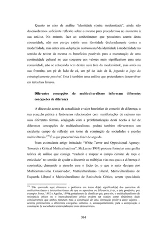 Quanto ao eixo de análise “identidade contra modernidade”, ainda não
desenvolvemos suficiente reflexão sobre o mesmo para procedermos no momento à
sua análise. No entanto, face ao conhecimento que possuímos acerca desta
comunidade, não nos parece existir uma identidade declaradamente contra a
modernidade, mas antes uma adaptação instrumental da identidade à modernidade no
sentido de retirar da mesma os benefícios possíveis para a manutenção de uma
continuidade cultural no que concerne aos valores mais significativos para esta
comunidade, não se colocando nem dentro nem fora da modernidade, mas antes na
sua fronteira, um pé do lado de cá, um pé do lado de lá, jogando o jogo do
estrategicamente possível. Esta é também uma análise que pretendemos desenvolver
em trabalhos futuros.


      Diferentes       concepções       de    multiculturalismo          informam        diferentes
      concepções de diferença

      A discussão acerca da actualidade e valor heurístico do conceito de diferença, a
sua conexão prática a fenómenos relacionados com manifestações de racismo nas
suas diferentes formas, conjugada com a problematização desta noção à luz de
diferentes concepções de multiculturalismo, poderá também oferecer-nos um
excelente campo de reflexão em torno da construção de sociedades e escolas
multiculturais.270 É o que procuraremos fazer de seguida.
      Num estimulante artigo intitulado “White Terror and Oppositional Agency:
Towards a Crítical Multiculturalism”, McLaren (1995) procura formular uma grelha
teórica de análise que consiga “traduzir e mapear o campo cultural de raça e
etnicidade” no sentido de ajudar a discernir as múltiplas vias nas quais a diferença é
construída, chamando a atenção para o facto de, o que o autor designa por
Multiculturalismo Conservador, Multiculturalismo Liberal, Multiculturalismo de
Esquerda Liberal e Multiculturalismo de Resistência Crítico, serem tipos-ideais

270
    Não querendo aqui alimentar a polémica em torno do(s) significado(s) dos conceitos de
multiculturalismo e interculturalismo, do que os aproxima ou diferencia, (ver, a este propósito, por
exemplo, Stoer, 1992 e Aguilar, 1998) gostaríamos de clarificar que, para nós, o multiculturalismo de
resistência crítico ou o interculturalismo crítico podem ser usados como sinónimos dado
considerarmos que ambos remetem para a construção de uma interacção positiva entre sujeitos –
actores pertencentes a diferentes categorias culturais e, consequentemente, para a composição e
construção de sociedades tendencialmente mais democráticas.



                                                394
 