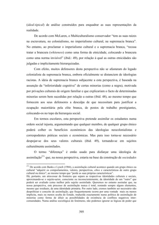 (ideal-tipical) de análise construídos para enquadrar as suas representações da
realidade.
      De acordo com McLaren, o Multiculturalismo conservador “tem as suas raízes
na escravatura, no colonialismo, no imperialismo cultural, na supremacia branca”.
No entanto, ao proclamar o imperialismo cultural e a supremacia branca, “recusa
tratar a brancura (whiteness) como uma forma de etnicidade, colocando a brancura
como uma norma invisível” (ibid.: 49), por relação à qual as outras etnicidades são
julgadas e implicitamente hierarquizadas.
      Com efeito, muitos defensores desta perspectiva não se afastaram do legado
colonialista da supremacia branca, embora oficialmente se distanciem de ideologias
racistas. A ideia de supremacia branca subjacente a esta perspectiva, é baseada na
assunção da “inferioridade cognitiva” de certas minorias (como a negra), motivada
por privações culturais de origem familiar e que explicariam o facto de determinadas
minorias serem bem sucedidas por relação a outras (ibid. 48), ao mesmo tempo que
fornecem aos seus defensores a desculpa de que necessitam para justificar a
ocupação maioritária pela elite branca, de postos de trabalho prestigiantes,
colocando-os no topo da hierarquia social.
      Em termos escolares, esta perspectiva pretende assimilar os estudantes numa
ordem social injusta, argumentando que qualquer membro, de qualquer grupo étnico
poderá colher os benefícios económicos das ideologias neocolonialistas e
correspodentes práticas sociais e económicas. Mas para isso torna-se necessário
despojar-se dos seus valores culturais (ibid. 49), tornando-se em sujeitos
culturalmente assimilados.
      O termo “diferença” é então usado para disfarçar uma ideologia de
assimilação271 que, na nossa perspectiva, estaria na base da construção de sociedades

271
   De acordo com Banks e Lynch (1984), a assimilação cultural acontece quando um grupo étnico ou
cultural “adquirir os comportamentos, valores, perspectivas, ethos e características de outro grupo
cultural ou étnico”, ao mesmo tempo que “perde as suas próprias características”.
Há, portanto, um atravessar da fronteira que separa as respectivas identidades culturais e sociais,
aproximando-se o sujeito-actor, consciente ou inconscientemente, da identidade de um “outro” que
poderá ser avaliado como melhor pelo sujeito assimilado. Queremos no entanto assinalar que, na
nossa perspectiva, este processo de assimilação nunca é total, restando sempre alguns elementos,
mesmo que residuais, de uma identidade primária. Por outro lado, cremos também ser necessário não
despolitizar o conceito de assimilação, que frequentemente ocorre por uma vontade mais ou menos
implícita, mais ou menos oculta do Estado, traduzida exactamente numa política de assimilação de
minorias como forma de diluir as possibilidades de existência de conflitos negativos inter-
comunidades. Numa análise sociológica do fenómeno, não podemos ignorar as lógicas de poder que



                                               395
 