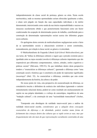 independentemente da classe social de pertença, género ou etnia. Nesta escola
meritocrática, onde as mesmas oportunidades seriam oferecidas igualmente a todos,
o aluno será julgado em função das suas capacidades individuais e do mérito
demonstrado, interiorizando como sendo da sua inteira responsabilidade o sucesso ou
insucesso escolarmente obtido e que posteriormente funcionará como um factor
condicionador da ocupação de determinados postos de trabalho, contribuindo para a
construção de determinadas representações sociais acerca dos diferentes grupos
socio-culturais.
      Os apologistas desta corrente de multiculturalismo negligenciam assim o facto
de as oportunidades sociais e educacionais existirem e serem constituídas,
nomeadamente, por relação à classe social, ao género e à etnicidade.
      O Multiculturalismo de Esquerda Liberal (Left-Liberal Multiculturalism), por
seu turno, dá “ênfase às diferenças culturais e sugere que a pressão existente para a
igualdade entre as raças esconde (smothers) diferenças culturais importantes que são
responsáveis por diferentes comportamentos, valores, atitudes, estilos cognitivos e
práticas sociais” (McLaren, 1995:51). Os que trabalham dentro desta perspectiva
tendem a “essencializar as diferenças culturais”, ignorando a diferença como “uma
construção social e histórica que é constitutiva do poder de representar significados
(meanings)” (ibid.: 52). Ao essencializar a diferença, considera que esta existe
independentemente da história, da cultura e do poder.
      Do nosso ponto de vista, esta perspectiva de essencialização da diferença, ao
considerá-la inscrita e definidora da essência dos indivíduos (ignorando o carácter
iminentemente relacional desta), poderá ter como resultado um enclausuramento do
sujeito na sua própria identidade e o reforço de estereótipos, impeditivos de uma
“tradução cultural”, e da construção de uma “racionalidade transcultural” (Archer,
1990).
      Transpondo esta abordagem da realidade macro-social para a análise da
realidade micro-social escolar, consideramos que a adopção desta concepção
essencialista da diferença e da identidade, poderá resultar numa forma de
fechamento das crianças dentro das culturas que se supõe serem as suas, mas que
frequentemente não são mais do que representações socialmente construídas de uma




                                        397
 