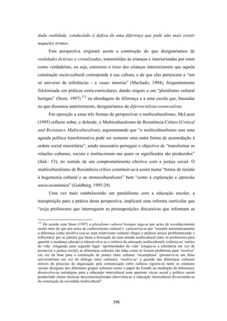 dada realidade, conduzindo à defesa de uma diferença que pode não mais existir
naqueles termos.
       Esta perspectiva originará assim a construção do que designaríamos de
realidades fictícias e cristalizadas, transmitidas às crianças e interiorizadas por estas
como verdadeiras; ou seja, corremos o risco das crianças interiorizarem que aquela
construção socio-cultural corresponde à sua cultura, e de que elas pertencem a “um
só universo de referências - a «sua» minoria” (Machado, 1994), frequentemente
folclorizada em práticas extra-curriculares, dando origem a um “pluralismo cultural
benígno” (Stoer, 1997) 272 na abordagem da diferença e a uma escola que, baseadas
no que dissemos anteriormente, designaríamos de diferencialista-essencialista.
       Em oposição a estas três formas de perspectivar o multiculturalismo, McLaren
(1995) reflecte sobre, e defende, o Multiculturalismo de Resistência Crítico (Critical
and Resistance Multiculturalism), argumentando que “o multiculturalismo sem uma
agenda política transformativa pode ser somente uma outra forma de acomodação à
ordem social maioritária”, sendo necessário perseguir o objectivo de “transformar as
relações culturais, sociais e institucionais nas quais os significados são produzidos”
(ibid.: 53), no sentido de um comprometimento efectivo com a justiça social. O
multiculturalismo de Resistência crítico constituir-se-á assim numa “forma de resistir
à hegemonia cultural e ao monoculturalismo” bem “como à exploração e opressão
socio-económica” (Goldberg, 1995:29).
       Uma vez mais estabelecendo um paralelismo com a educação escolar, a
transposição para a prática desta perspectiva, implicará uma reforma curricular que
“exija professores que interroguem as pressuposições discursivas que informam as

272
    De acordo com Stoer (1997) o pluralismo cultural benigno rege-se por actos de reconhecimento
muito mais do que por actos de conhecimento cultural e caracteriza-se por “assumir automaticamente
a diferença como positiva (cai-se num relativismo cultural chique e piedoso pouco problematizado e
reflectido); por se admitir que basta a formação de uma atitude multicultural entre os professores para
garantir a mudança educativa (desenvolve-se a retórica da educação multicultural); enfatiza-se ‘estilos
de vida’ relegando para segundo lugar ‘oportunidades de vida’ (elogia-se a tolerância em vez de
promover a justiça social); as diferenças culturais são tidas como se fossem problemas para ‘resolver’
em vez de base para a construção de pontes entre culturas ‘incompletas’ (promove-se um falso
universalismo em vez do diálogo entre culturas); ‘resolve-se’ a questão das diferenças culturais
através do processo de negociação pela comunicação entre culturas (ignora-se tanto os estatutos
sociais desiguais dos diferentes grupos culturais como o papel do Estado na mediação da diferença);
desenvolve-se estratégias para a educação intercultural num aparente vácuo social e político assim
produzindo meras técnicas descontextualizadas (desvirtua-se a educação intercultural divorciando-se
da construção da sociedade multicultural”.




                                                 398
 