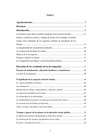 ÍNDICE


Agradecimentos......................................................................................... 5
Resumen..................................................................................................... 7
Introducción .............................................................................................. 11
Los Gitanos como objeto científico marginal en las Ciencias Sociales .........................11
Gitanos, científicos sociales y códigos de lectura de la realidad: el sentido
común como ordenador de los esquemas mentales de percepción de los
Gitanos ............................................................................................................................15
La marginalidad del conocimiento producido ................................................................19
La construcción del objeto de estudio.............................................................................20
Objetivos de la investigación ......................................................................................................21
Preguntas e hipótesis de partida ..................................................................................................22
La “imaginación sociológica” como herramienta analítica ............................................35

Discusión de los resultados de la investigación .............................................37
Procesos de socialización y educación familiares y comunitarias ............................38
Los datos de investigación .................................................................................................38


El significado de la categoría social de trabajo ..........................................................44
La imprevisibilidad económica......................................................................................45
Las intemperies ...............................................................................................................46
Realización de trabajo independiente y ‘genética cultural’..........................................46
La educación simultánea de los hijos .............................................................................47
La solidaridad en la enfermedad ....................................................................................48
La solidariedad intra-étnica en momentos de tensión inter-étnica ................................48
La construcción del habitus profesional.........................................................................48
Clases sociales, etnicidad y valor del trabajo ................................................................51

Tiempos y lugares de los gitanos en la educación escolar pública............................52
La diferencia cultural transformada en deficiencia mental ...........................................53
La elaboración de sistemas clasificadores de los niños .................................................55
Escuela y reproducción social........................................................................................58



                                                                3
 