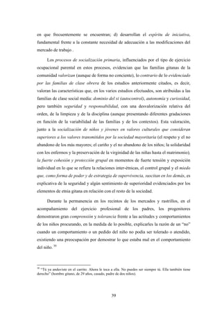 en que frecuentemente se encuentran; d) desarrollan el espíritu de iniciativa,
fundamental frente a la constante necesidad de adecuación a las modificaciones del
mercado de trabajo .

      Los procesos de socialización primaria, influenciados por el tipo de ejercicio
ocupacional parental en estos procesos, evidencian que las familias gitanas de la
comunidad valorizan (aunque de forma no conciente), lo contrario de lo evidenciado
por las familias de clase obrera de los estudios anteriormente citados, es decir,
valoran las características que, en los varios estudios efectuados, son atribuidas a las
familias de clase social media: dominio del si (autocontrol), autonomía y curiosidad,
pero también seguridad y responsabilidad, con una desvalorización relativa del
orden, de la limpieza y de la disciplina (aunque presentando diferentes gradaciones
en función de la variabilidad de las familias y de los contextos). Esta valoración,
junto a la socialización de niños y jóvenes en valores culturales que consideran
superiores a los valores transmitidos por la sociedad mayoritaria (el respeto y el no
abandono de los más mayores; el cariño y el no abandono de los niños; la solidaridad
con los enfermos y la preservación de la virginidad de las niñas hasta el matrimonio),
la fuerte cohesión y protección grupal en momentos de fuerte tensión y exposición
individual en lo que se refiere la relaciones inter-étnicas, el control grupal y el miedo
que, como forma de poder y de estrategia de supervivencia, suscitan en los demás, es
explicativa de la seguridad y algún sentimiento de superioridad evidenciados por los
elementos de etnia gitana en relación con el resto de la sociedad.

      Durante la permanencia en los recintos de los mercados y rastrillos, en el
acompañamiento del ejercicio profesional de los padres, los progenitores
demostraron gran comprensión y tolerancia frente a las actitudes y comportamientos
de los niños procurando, en la medida de lo posible, explicarles la razón de un “no”
cuando un comportamiento o un pedido del niño no podía ser tolerado o atendido,
existiendo una preocupación por demostrar lo que estaba mal en el comportamiento
del niño. 30



30
  “Tú ya anduviste en el carrito. Ahora le toca a ella. No puedes ser siempre tú. Ella también tiene
derecho” (hombre gitano, de 29 años, casado, padre de dos niños).




                                                39
 