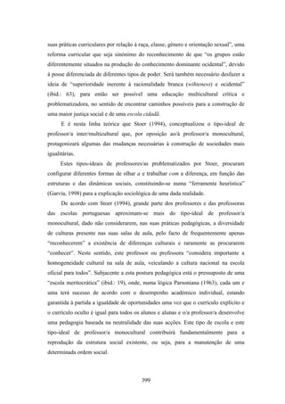 suas práticas curriculares por relação à raça, classe, género e orientação sexual”, uma
reforma curricular que seja sinónimo do reconhecimento de que “os grupos estão
diferentemente situados na produção do conhecimento dominante ocidental”, devido
à posse diferenciada de diferentes tipos de poder. Será também necessário desfazer a
ideia de “superioridade inerente à racionalidade branca (wihteness) e ocidental”
(ibid.: 63), para então ser possível uma educação multicultural crítica e
problematizadora, no sentido de encontrar caminhos possíveis para a construção de
uma maior justiça social e de uma escola cidadã.
      E é nesta linha teórica que Stoer (1994), conceptualizou o tipo-ideal de
professor/a inter/multicultural que, por oposição ao/à professor/a monocultural,
protagonizará algumas das mudanças necessárias à construção de sociedades mais
igualitárias.
      Estes tipos-ideais de professores/as problematizados por Stoer, procuram
configurar diferentes formas de olhar a e trabalhar com a diferença, em função das
estruturas e das dinâmicas sociais, constituindo-se numa “ferramenta heurística”
(Garvía, 1998) para a explicação sociológica de uma dada realidade.
      De acordo com Stoer (1994), grande parte dos professores e das professoras
das escolas portuguesas aproximam-se mais do tipo-ideal de professor/a
monocultural, dado não considerarem, nas suas práticas pedagógicas, a diversidade
de culturas presente nas suas salas de aula, pelo facto de frequentemente apenas
“reconhecerem” a existência de diferenças culturais e raramente as procurarem
“conhecer”. Neste sentido, este professor ou professora “considera importante a
homogeneidade cultural na sala de aula, veiculando a cultura nacional na escola
oficial para todos”. Subjacente a esta postura pedagógica está o pressuposto de uma
“escola meritocrática” (ibid.: 19), onde, numa lógica Parsoniana (1963), cada um e
uma terá sucesso de acordo com o desempenho académico individual, estando
garantida à partida a igualdade de oportunidades uma vez que o currículo explícito e
o currículo oculto é igual para todos os alunos e alunas e o/a professor/a desenvolve
uma pedagogia baseada na neutralidade das suas acções. Este tipo de escola e este
tipo-ideal de professor/a monocultural contribuirá fundamentalmente para a
reprodução da estrutura social existente, ou seja, para a manutenção de uma
determinada ordem social.



                                         399
 