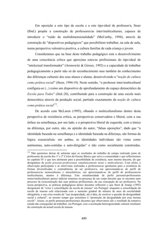 Em oposição a este tipo de escola e a este tipo-ideal de professor/a, Stoer
(Ibid.) propõe a construção de professores/as inter/multiculturais, capazes de
introduzir o “ruído da multidimensionalidade” (McCarthy, 1994), através da
construção de “dispositivos pedagógicos” que possibilitem trabalhar, na sala de aula,
numa perspectiva valorativa positiva, a cultura familiar de cada criança e jovem.
       Consideramos que na base deste trabalho pedagógico está o desenvolvimento
de uma consciência crítica que aproxima estes/as profissionais do tipo-ideal de
“intelectual transformador” (Aronowitz & Giroux, 1992) e a capacidade de trabalhar
pedagogicamente a partir não só do reconhecimento mas também do conhecimento
das diferenças culturais dos seus alunos e alunas, desenvolvendo a “noção de cultura
como prática social” (Stoer, 1994:19). Neste sentido, “o professor inter/multicultural
configura-se (...) como um dispositivo de aprofundamento do espaço democrático da
Escola para Todos” (ibid.:20), contribuindo para a construção de uma escola mais
democrática através da produção social, partindo exactamente da noção de cultura
como prática social273.
       De acordo com McLaren (1995), olhando o multiculturalismo dentro desta
perspectiva de resistência crítica, as perspectivas conservadora e liberal, com a sua
ênfase na semelhança, por um lado, e a perspectiva liberal de esquerda, com a tónica
na diferença, por outro, são, na opinião do autor, “falsas oposições”, dado que “a
identidade baseada na semelhança e a identidade baseada na diferença, são formas da
lógica essencialista: em ambas, as identidades individuais são vistas como
autónomas, auto-contidas e auto-dirigidas” e não como socialmente construídas.
273
    Não queremos deixar de salientar aqui os resultados do trabalho de campo realizado junto de
professores da escola dos 1º e 2º Ciclos do Ensino Básico que serve a comunidade e que reflectiremos
no capítulo IV e que nos alertaram para a possibilidade de existência, num mesmo docente, do que
designámos de perfis pessoais-profissionais simultaneamente mono e multiculturais. Com efeito, a
observação participante e as entrevistas realizadas a professores/as apontaram para a existência de
formas diversificadas e contraditórias de ser professor/a, ora aproximando-se do perfil de
professores/as monoculturais e etnocêntricos, ora aproximando-se do perfil de professores/as
multiculturais, atentos à diferença. Esta simultaneidade de perfis pessoais-profissionais
mono/multiculturais parece indiciar estarmos na presença de um corpo docente que se encontra num
processo de (re)construção das suas práticas profissionais, da sua concepção de ser professor/a. Na
nossa perspectiva, as práticas pedagógicas destes docentes reflectem o que Stoer & Araújo (1992)
designaram de “crise e consolidação da escola de massas” em Portugal: enquanto a consolidação da
escola de massas está relacionada com o aumento gradual do número de anos da escolaridade
obrigatória, a sua crise resulta da “sua incapacidade, até à data, de resolver a questão da desigualdade
social e cultural”, ao mesmo tempo que assistimos à “promoção da desigualdade por essa mesma
escola”. Assim, os perfis pessoais-profissionais docentes que observamos são o resultado da tentativa
(ainda não conseguida) de trabalhar, em Portugal, com a acentuada heterogeneidade cultural resultante
da construção da actual escola de massas.



                                                 400
 