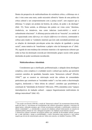 Dentro da perspectiva do multiculturalismo de resistência crítico, a diferença em si
não é vista como uma meta, sendo necessário afirmá-la “dentro de uma política de
crítica cultural e um comprometimento com a justiça social”, sem esquecer que a
diferença “é sempre um produto da história, da cultura, do poder e da ideologia”
(ibid.: 53). Neste sentido, as diferenças não podem ser vistas como “absolutas,
irredutíveis, ou intratáveis, mas como indecisas (undecidable) e social e
culturalmente relacionais”. A diferença precisa então de ser “reescrita”, no sentido de
ser equacionada como diferença em relação (difference-in-relation), continuando o
esforço para mudar as “condições materiais que [em cada sociedade] permitem que
as relações de dominação prevaleçam acima das relações de igualdade e justiça
social”, numa tentativa de “transformar o próprio valor da hierarquia em si” (ibid.:
58), seguido de uma mudança das estruturas materiais e de supremacias culturais que
estão na base da dominação exercida por determinados grupos sociais sobre grupos
destituídos de poder socialmente reconhecido.


       Multiculturalismo e identidade

       Consideramos que a clarificação, problematização, e adopção desta abordagem
complexa, como complexa é a realidade social e cultural que analisa, que permitirá
construir caminhos de igualdade, baseados numa “democracia cultural” (Perotti,
1994)274, que se constroi na valorização social das culturas de comunidades
particulares que constituem as “sociedades nodais” e na luta contra a discriminação
negativa, desfazendo a “ideia elitista de cultura”; caminhos que possibilitem a
construção de “identidades de fronteira” (McLaren, 1995), entendidas como “espaços
intersubjectivos de tradução cultural - espaços linguisticamente multivalentes de
diálogo intercultural” (ibid.: 65).




274
   De acordo com Perotti (1994:48), a noção de “democracia cultural” foi recentemente desenvolvida,
tendo por base os “movimentos de ressurgimento das culturas minoritárias regionais e nacionais de
alguns países, sobretudo europeus, que viveram um processo unificador e centralizador, contrário ao
direito à identidade” (...), introduzindo o conceito de cidadania cultural relativamente ao conceito de
cidadania política (direito de voto e delegação de poder) e de cidadania social (direitos sociais)”.
A democracia cultural é portanto um projecto político que, partindo da diversidade cultural, procura
dar a cada indivíduo e grupo as possibilidades e meios necessários para promover a sua cultura
naquilo que ela tem de essencial para cada um. Sobre este conceito, ver também Touraine, (1998).



                                                 401
 