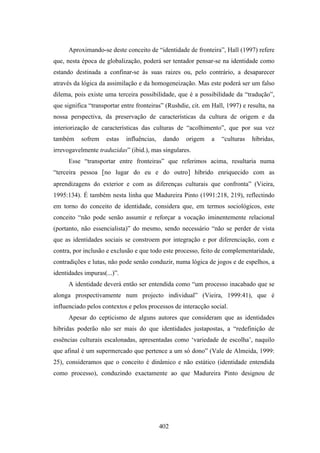 Aproximando-se deste conceito de “identidade de fronteira”, Hall (1997) refere
que, nesta época de globalização, poderá ser tentador pensar-se na identidade como
estando destinada a confinar-se às suas raizes ou, pelo contrário, a desaparecer
através da lógica da assimilação e da homogeneização. Mas este poderá ser um falso
dilema, pois existe uma terceira possibilidade, que é a possibilidade da “tradução”,
que significa “transportar entre fronteiras” (Rushdie, cit. em Hall, 1997) e resulta, na
nossa perspectiva, da preservação de características da cultura de origem e da
interiorização de características das culturas de “acolhimento”, que por sua vez
também     sofrem    estas   influências,    dando   origem   a   “culturas    híbridas,
irrevogavelmente traduzidas” (ibid.), mas singulares.
      Esse “transportar entre fronteiras” que referimos acima, resultaria numa
“terceira pessoa [no lugar do eu e do outro] híbrido enriquecido com as
aprendizagens do exterior e com as diferenças culturais que confronta” (Vieira,
1995:134). É também nesta linha que Madureira Pinto (1991:218, 219), reflectindo
em torno do conceito de identidade, considera que, em termos sociológicos, este
conceito “não pode senão assumir e reforçar a vocação iminentemente relacional
(portanto, não essencialista)” do mesmo, sendo necessário “não se perder de vista
que as identidades sociais se constroem por integração e por diferenciação, com e
contra, por inclusão e exclusão e que todo este processo, feito de complementaridade,
contradições e lutas, não pode senão conduzir, numa lógica de jogos e de espelhos, a
identidades impuras(...)”.
      A identidade deverá então ser entendida como “um processo inacabado que se
alonga prospectivamente num projecto individual” (Vieira, 1999:41), que é
influenciado pelos contextos e pelos processos de interacção social.
      Apesar do cepticismo de alguns autores que consideram que as identidades
híbridas poderão não ser mais do que identidades justapostas, a “redefinição de
essências culturais escalonadas, apresentadas como ‘variedade de escolha’, naquilo
que afinal é um supermercado que pertence a um só dono” (Vale de Almeida, 1999:
25), consideramos que o conceito é dinâmico e não estático (identidade entendida
como processo), conduzindo exactamente ao que Madureira Pinto designou de




                                            402
 
