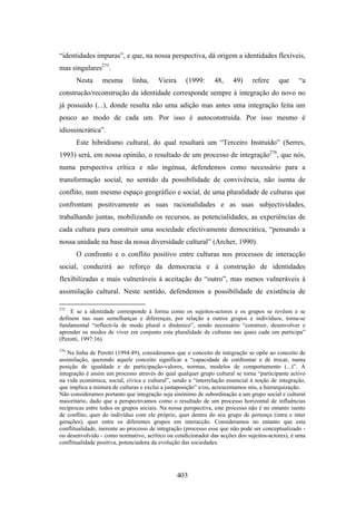 “identidades impuras”, e que, na nossa perspectiva, dá origem a identidades flexíveis,
mas singulares275.
      Nesta      mesma        linha,    Vieira     (1999:      48,     49)     refere     que     “a
construcão/reconstrução da identidade corresponde sempre à integração do novo no
já possuído (...), donde resulta não uma adição mas antes uma integração feita um
pouco ao modo de cada um. Por isso é autoconstruída. Por isso mesmo é
idiossincrática”.
      Este hibridismo cultural, do qual resultará um “Terceiro Instruído” (Serres,
1993) será, em nossa opinião, o resultado de um processo de integração276, que nós,
numa perspectiva crítica e não ingénua, defendemos como necessário para a
transformação social, no sentido da possibilidade de convivência, não isenta de
conflito, num mesmo espaço geográfico e social, de uma pluralidade de culturas que
confrontam positivamente as suas racionalidades e as suas subjectividades,
trabalhando juntas, mobilizando os recursos, as potencialidades, as experiências de
cada cultura para construir uma sociedade efectivamente democrática, “pensando a
nossa unidade na base da nossa diversidade cultural” (Archer, 1990).
      O confronto e o conflito positivo entre culturas nos processos de interacção
social, conduzirá ao reforço da democracia e à construção de identidades
flexibilizadas e mais vulneráveis à aceitação do “outro”, mas menos vulneráveis à
assimilação cultural. Neste sentido, defendemos a possibilidade de existência de

275
     E se a identidade corresponde à forma como os sujeitos-actores e os grupos se revêem e se
definem nas suas semelhanças e diferenças, por relação a outros grupos e indivíduos, torna-se
fundamental “reflecti-la de modo plural e dinâmico”, sendo necessário “construir, desenvolver e
aprender os modos de viver em conjunto esta pluralidade de culturas nas quais cada um participa”
(Perotti, 1997:16).
276
    Na linha de Perotti (1994:49), consideramos que o conceito de integração se opõe ao conceito de
assimilação, querendo aquele conceito significar a “capacidade de confrontar e de trocar, numa
posição de igualdade e de participação-valores, normas, modelos de comportamento (...)”. A
integração é assim um processo através do qual qualquer grupo cultural se torna “participante activo
na vida económica, social, cívica e cultural”, sendo a “interrelação essencial à noção de integração,
que implica a mistura de culturas e exclui a justaposição” e/ou, acrescentamos nós, a hierarquização.
Não consideramos portanto que integração seja sinónimo de subordinação a um grupo social e cultural
maioritário, dado que a perspectivamos como o resultado de um processo horizontal de influências
recíprocas entre todos os grupos sociais. Na nossa perspectiva, este processo não é no entanto isento
de conflito, quer do indivíduo com ele próprio, quer dentro do seu grupo de pertença (intra e inter
gerações), quer entre os diferentes grupos em interacção. Consideramos no entanto que esta
conflitualidade, inerente ao processo de integração (processo esse que não pode ser conceptualizado -
ou desenvolvido - como normativo, acrítico ou condicionador das acções dos sujeitos-actores), é uma
conflitualidade positiva, potenciadora da evolução das sociedades.




                                                 403
 