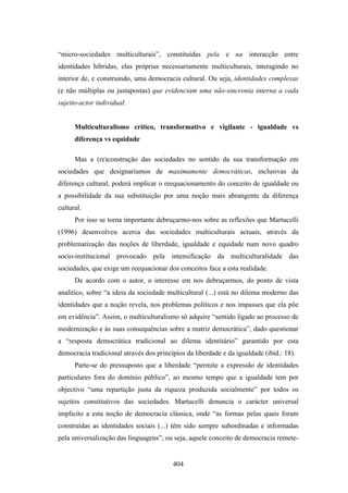 “micro-sociedades multiculturais”, constituídas pela e na interacção entre
identidades híbridas, elas próprias necessariamente multiculturais, interagindo no
interior de, e construindo, uma democracia cultural. Ou seja, identidades complexas
(e não múltiplas ou justapostas) que evidenciam uma não-sincronia interna a cada
sujeito-actor individual.


      Multiculturalismo crítico, transformativo e vigilante - igualdade vs
      diferença vs equidade

      Mas a (re)construção das sociedades no sentido da sua transformação em
sociedades que designaríamos de maximamente democráticas, inclusivas da
diferença cultural, poderá implicar o reequacionamento do conceito de igualdade ou
a possibilidade da sua substituição por uma noção mais abrangente da diferença
cultural.
      Por isso se torna importante debruçarmo-nos sobre as reflexões que Martucelli
(1996) desenvolveu acerca das sociedades multiculturais actuais, através da
problematização das noções de liberdade, igualdade e equidade num novo quadro
socio-institucional provocado pela intensificação da multiculturalidade das
sociedades, que exige um reequacionar dos conceitos face a esta realidade.
      De acordo com o autor, o interesse em nos debruçarmos, do ponto de vista
analítico, sobre “a ideia da sociedade multicultural (...) está no dilema moderno das
identidades que a noção revela, nos problemas políticos e nos impasses que ela põe
em evidência”. Assim, o multiculturalismo só adquire “sentido ligado ao processo de
modernização e às suas consequências sobre a matriz democrática”, dado questionar
a “resposta democrática tradicional ao dilema identitário” garantido por esta
democracia tradicional através dos princípios da liberdade e da igualdade (ibid.: 18).
      Parte-se do pressuposto que a liberdade “permite a expressão de identidades
particulares fora do domínio público”, ao mesmo tempo que a igualdade tem por
objectivo “uma repartição justa da riqueza produzida socialmente” por todos os
sujeitos constitutivos das sociedades. Martucelli denuncia o carácter universal
implícito a esta noção de democracia clássica, onde “as formas pelas quais foram
construídas as identidades sociais (...) têm sido sempre subordinadas e informadas
pela universalização das linguagens”; ou seja, aquele conceito de democracia remete-


                                         404
 