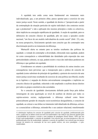 A equidade tem então como meta fundamental um tratamento mais
individualizado, que, a um primeiro olhar, parece apontar para o exercício de uma
maior justiça social. Neste sentido, a igualdade de direitos é “perspectivada a partir
da contemplação da situação particular do sujeito individual e dos contextos sociais
que a produziram” e não a aplicação dos mesmos princípios a todos os colectivos,
ideia implícita na concepção republicana de igualdade. A noção de equidade, para os
defensores do conceito clássico de igualdade, põe em causa a (pseudo) coesão
nacional, “em favor de um modelo individualista da coesão social” (ibid.: 23), este,
na nossa perspectiva, ficticiamente apoiado num conceito que diz contemplar uma
discriminação positiva no tratamento da diferença.
      Martucelli alerta no entanto para as tensões resultantes das políticas da
equidade: a vontade de contemplar a diversidade, oferecendo mais equidade, poderá
ter como consequência a vulnerabilidade das identidades pela exposição das suas
particularidades culturais, ou seja, poderá existir o risco dos indivíduos perderem em
diferença o que ganham em equidade.
      Consideramos no entanto a possibilidade de existência de outras tensões com
consequências mais perversas: que a transposição para a prática do conceito de
equidade (como substituto do princípio de igualdade), a pretexto do exercício de uma
maior justiça social (mas resultando do exercício de uma política neo-liberal), resulte
na (e legitime a ) negação de direitos universalmente consagrados e implícitos no
conceito clássico de igualdade, reduzindo e não ampliando o usufruto desses direitos
por todos os grupos constitutivos das sociedades.
      Se o conceito de igualdade classicamente definido perde força pela defesa
intransigente de uma igualização ao nível do usufruto de direitos por todos os
sujeitos-actores    sociais,    negligenciando       a   diferença     cultural   como      factor
potencialmente gerador de situações socio-económicas desigualitárias, o conceito de
equidade, ao colocar a sua ênfase no tratamento individualizado da diferença, arrisca-
se a essencializar a diferença, retirando-lhe o seu carácter relacional, transformando

A substituição implícita do conceito de igualdade pelo conceito de equidade, problematizada pelo
autor, conduz-nos ao debate actual em torno da modernidade e dos indícios que parecem apontar para
a possibilidade de estarmos a assistir a uma mudança de paradigma (Sousa Santos, 1995) que nos
levará à pós-modernidade: o conceito de igualdade é um conceito que, na nossa perspectiva, deve ser
problematizado à luz da modernidade, enquanto o conceito de equidade é um conceito que nos parece
emergir da tentativa de construção de um novo quadro teórico, um novo paradigma - a pós-
modernidade.



                                               406
 