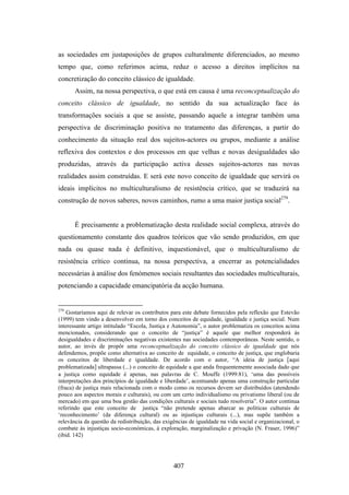 as sociedades em justaposições de grupos culturalmente diferenciados, ao mesmo
tempo que, como referimos acima, reduz o acesso a direitos implícitos na
concretização do conceito clássico de igualdade.
       Assim, na nossa perspectiva, o que está em causa é uma reconceptualização do
conceito clássico de igualdade, no sentido da sua actualização face às
transformações sociais a que se assiste, passando aquele a integrar também uma
perspectiva de discriminação positiva no tratamento das diferenças, a partir do
conhecimento da situação real dos sujeitos-actores ou grupos, mediante a análise
reflexiva dos contextos e dos processos em que velhas e novas desigualdades são
produzidas, através da participação activa desses sujeitos-actores nas novas
realidades assim construídas. E será este novo conceito de igualdade que servirá os
ideais implícitos no multiculturalismo de resistência crítico, que se traduzirá na
construção de novos saberes, novos caminhos, rumo a uma maior justiça social279.


       É precisamente a problematização desta realidade social complexa, através do
questionamento constante dos quadros teóricos que vão sendo produzidos, em que
nada ou quase nada é definitivo, inquestionável, que o multiculturalismo de
resistência crítico continua, na nossa perspectiva, a encerrar as potencialidades
necessárias à análise dos fenómenos sociais resultantes das sociedades multiculturais,
potenciando a capacidade emancipatória da acção humana.


279
    Gostaríamos aqui de relevar os contributos para este debate fornecidos pela reflexão que Estevão
(1999) tem vindo a desenvolver em torno dos conceitos de equidade, igualdade e justiça social. Num
interessante artigo intitulado “Escola, Justiça e Autonomia”, o autor problematiza os conceitos acima
mencionados, considerando que o conceito de “justiça” é aquele que melhor responderá às
desigualdades e discriminações negativas existentes nas sociedades contemporâneas. Neste sentido, o
autor, ao invés de propôr uma reconceptualização do conceito clássico de igualdade que nós
defendemos, propõe como alternativa ao conceito de equidade, o conceito de justiça, que englobaria
os conceitos de liberdade e igualdade. De acordo com o autor, “A ideia de justiça [aqui
problematizada] ultrapassa (...) o conceito de equidade a que anda frequentemente associada dado que
a justiça como equidade é apenas, nas palavras de C. Mouffe (1999:81), ‘uma das possíveis
interpretações dos princípios de igualdade e liberdade’, acentuando apenas uma construção particular
(fraca) de justiça mais relacionada com o modo como os recursos devem ser distribuídos (atendendo
pouco aos aspectos morais e culturais), ou com um certo individualismo ou privatismo liberal (ou de
mercado) em que uma boa gestão das condições culturais e sociais tudo resolveria”. O autor continua
referindo que este conceito de justiça “não pretende apenas abarcar as políticas culturais de
‘reconhecimento’ (da diferença cultural) ou as injustiças culturais (...), mas supõe também a
relevância da questão da redistribuição, das exigências de igualdade na vida social e organizacional, o
combate às injustiças socio-económicas, à exploração, marginalização e privação (N. Fraser, 1996)”
(ibid. 142)




                                                 407
 