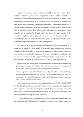 A partir de los cinco años los niños circulan libremente por el recinto de los
rastrillos, volviendo junto a los progenitores cuando sienten necesidad de
alimentarse, siendo naturalmente socializados en el reconocimiento del dinero y en el
desarrollo de la autonomía y de la responsabilidad: con frecuencia, niños de seis
años comen solos, realizando los cambios monetarios y responsabilizándose por el
correcto retorno monetario con de los progenitores, aunque a veces soliciten para
ellos el cambio recibido. Los niños crecen afirmando sus voluntades, siendo
educados en la satisfacción de casi todos sus deseos, lo que, además de los
comentarios explícitos de los progenitores, a este respeto, “los gitanos hacen la
voluntad de los hijos, los miman mucho”; “los gitanos no saben decir no a los hijos”,
fue también ampliamente observado por la investigadora.

     Al contrario de lo que los estudios anteriormente citados comprobaron en la
educación de niños de clase social desfavorecida (que evidenciaban prácticas
educativas más autoritarias y coercitivas), cuando los niños gitanos tienen un
comportamiento considerado inadecuado, los padres privilegian la explicación del
por qué de la inadecuación del comportamiento en vez del castigo físico, como fue
frecuentemente observado por la investigadora y referido por las progenitoras:

    “Pegar no soluciona nada. Cuando ellos hacen algo mal yo les digo no debes hacer eso
   por esto, por esto y por esto. Y ellos dicen: ‘ah madreee, entonces no lo hago más’”.
   (Mujer gitana, 28 años, madre de tres niños y una niña. Extracto de entrevista).

    “Yo no pego a mis hijos. ¿Qué adelanta? Aún los deja más sublevados. Les explico por
   que no deben hacer aquello. Por qué está mal. Con mi Anélica, es lo que yo hago. Ella
   comprende y dice que no lo hace más. Y no lo hace.” (Mujer gitana, 35 años, madre de dos
   niñas y un niño. Notas del diario de campo)

     Estos resultados coinciden con los trabajos de Formoso (1986) y Smith (1997)
con familias gitanas, donde los autores refieren la casi ausencia de castigo físico
entre los gitanos observados y la importancia de la persuasión, aunque los autores
referidos no desarrollan ninguna reflexión sobre el tipo de valores subyacentes a los
procesos de socialización y educación familiares.

     En las investigaciones realizadas por mi, los progenitores evidenciaron una
preocupación con la explicación de la realidad a los niños, no procurando imponer su




                                                 40
 