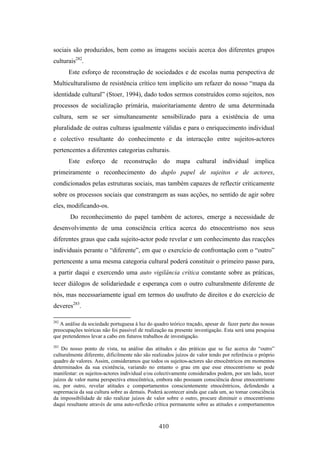 sociais são produzidos, bem como as imagens sociais acerca dos diferentes grupos
culturais282.
       Este esforço de reconstrução de sociedades e de escolas numa perspectiva de
Multiculturalismo de resistência crítico tem implícito um refazer do nosso “mapa da
identidade cultural” (Stoer, 1994), dado todos sermos construídos como sujeitos, nos
processos de socialização primária, maioritariamente dentro de uma determinada
cultura, sem se ser simultaneamente sensibilizado para a existência de uma
pluralidade de outras culturas igualmente válidas e para o enriquecimento individual
e colectivo resultante do conhecimento e da interacção entre sujeitos-actores
pertencentes a diferentes categorias culturais.
       Este esforço de reconstrução do mapa cultural individual implica
primeiramente o reconhecimento do duplo papel de sujeitos e de actores,
condicionados pelas estruturas sociais, mas também capazes de reflectir criticamente
sobre os processos sociais que constrangem as suas acções, no sentido de agir sobre
eles, modificando-os.
       Do reconhecimento do papel também de actores, emerge a necessidade de
desenvolvimento de uma consciência crítica acerca do etnocentrismo nos seus
diferentes graus que cada sujeito-actor pode revelar e um conhecimento das reacções
individuais perante o “diferente”, em que o exercício de confrontação com o “outro”
pertencente a uma mesma categoria cultural poderá constituir o primeiro passo para,
a partir daqui e exercendo uma auto vigilância crítica constante sobre as práticas,
tecer diálogos de solidariedade e esperança com o outro culturalmente diferente de
nós, mas necessariamente igual em termos do usufruto de direitos e do exercício de
deveres283.

282
   A análise da sociedade portuguesa à luz do quadro teórico traçado, apesar de fazer parte das nossas
preocupações teóricas não foi passível de realização na presente investigação. Esta será uma pesquisa
que pretendemos levar a cabo em futuros trabalhos de investigação.
283
    Do nosso ponto de vista, na análise das atitudes e das práticas que se faz acerca do “outro”
culturalmente diferente, dificilmente não são realizados juízos de valor tendo por referência o próprio
quadro de valores. Assim, consideramos que todos os sujeitos-actores são etnocêntricos em momentos
determinados da sua existência, variando no entanto o grau em que esse etnocentrismo se pode
manifestar: os sujeitos-actores individual e/ou colectivamente considerados podem, por um lado, tecer
juízos de valor numa perspectiva etnocêntrica, embora não possuam consciência desse etnocentrismo
ou, por outro, revelar atitudes e comportamentos conscientemente etnocêntricos, defendendo a
supremacia da sua cultura sobre as demais. Poderá acontecer ainda que cada um, ao tomar consciência
da impossibilidade de não realizar juízos de valor sobre o outro, procure diminuir o etnocentrismo
daqui resultante através de uma auto-reflexão crítica permanente sobre as atitudes e comportamentos



                                                 410
 