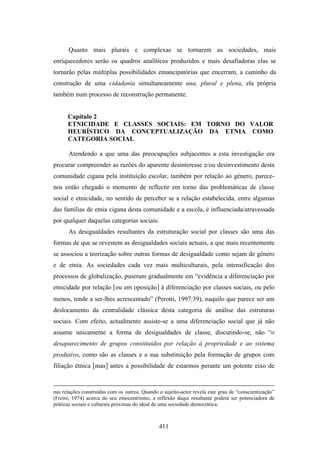 Quanto mais plurais e complexas se tornarem as sociedades, mais
enriquecedores serão os quadros analíticos produzidos e mais desafiadoras elas se
tornarão pelas múltiplas possibilidades emancipatórias que encerram, a caminho da
construção de uma cidadania simultaneamente una, plural e plena, ela própria
também num processo de reconstrução permanente.


      Capítulo 2
      ETNICIDADE E CLASSES SOCIAIS: EM TORNO DO VALOR
      HEURÍSTICO DA CONCEPTUALIZAÇÃO DA ETNIA COMO
      CATEGORIA SOCIAL

      Atendendo a que uma das preocupações subjacentes a esta investigação era
procurar compreender as razões do aparente desinteresse e/ou desinvestimento desta
comunidade cigana pela instituição escolar, também por relação ao género, parece-
nos então chegado o momento de reflectir em torno das problemáticas de classe
social e etnicidade, no sentido de perceber se a relação estabelecida, entre algumas
das famílias de etnia cigana desta comunidade e a escola, é influenciada/atravessada
por qualquer daquelas categorias sociais.
      As desigualdades resultantes da estruturação social por classes são uma das
formas de que se revestem as desigualdades sociais actuais, a que mais recentemente
se associou a teorização sobre outras formas de desigualdade como sejam de género
e de etnia. As sociedades cada vez mais multiculturais, pela intensificação dos
processos de globalização, puseram gradualmente em “evidência a diferenciação por
etnicidade por relação [ou em oposição] à diferenciação por classes sociais, ou pelo
menos, tende a ser-lhes acrescentado” (Perotti, 1997:39), naquilo que parece ser um
deslocamento da centralidade clássica desta categoria de análise das estruturas
sociais. Com efeito, actualmente assiste-se a uma diferenciação social que já não
assume unicamente a forma de desigualdades de classe, discutindo-se, não “o
desaparecimento de grupos constituídos por relação à propriedade e ao sistema
produtivo, como são as classes e a sua substituição pela formação de grupos com
filiação étnica [mas] antes a possibilidade de estarmos perante um potente eixo de


nas relações construídas com os outros. Quando o sujeito-actor revela este grau de “conscientização”
(Freire, 1974) acerca do seu etnocentrismo, a reflexão daqui resultante poderá ser potenciadora de
práticas sociais e culturais próximas do ideal de uma sociedade democrática.



                                               411
 