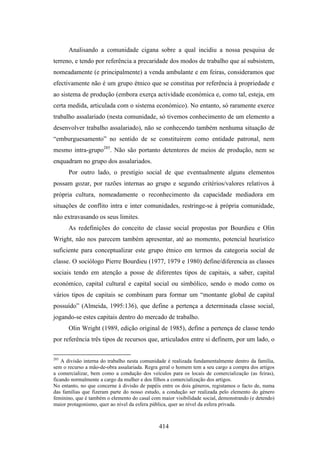 Analisando a comunidade cigana sobre a qual incidiu a nossa pesquisa de
terreno, e tendo por referência a precaridade dos modos de trabalho que aí subsistem,
nomeadamente (e principalmente) a venda ambulante e em feiras, consideramos que
efectivamente não é um grupo étnico que se constitua por referência à propriedade e
ao sistema de produção (embora exerça actividade económica e, como tal, esteja, em
certa medida, articulada com o sistema económico). No entanto, só raramente exerce
trabalho assalariado (nesta comunidade, só tivemos conhecimento de um elemento a
desenvolver trabalho assalariado), não se conhecendo também nenhuma situação de
“emburguesamento” no sentido de se constituirem como entidade patronal, nem
mesmo intra-grupo285. Não são portanto detentores de meios de produção, nem se
enquadram no grupo dos assalariados.
      Por outro lado, o prestígio social de que eventualmente alguns elementos
possam gozar, por razões internas ao grupo e segundo critérios/valores relativos à
própria cultura, nomeadamente o reconhecimento da capacidade mediadora em
situações de conflito intra e inter comunidades, restringe-se à própria comunidade,
não extravasando os seus limites.
      As redefinições do conceito de classe social propostas por Bourdieu e Olin
Wright, não nos parecem também apresentar, até ao momento, potencial heurístico
suficiente para conceptualizar este grupo étnico em termos da categoria social de
classe. O sociólogo Pierre Bourdieu (1977, 1979 e 1980) define/diferencia as classes
sociais tendo em atenção a posse de diferentes tipos de capitais, a saber, capital
económico, capital cultural e capital social ou simbólico, sendo o modo como os
vários tipos de capitais se combinam para formar um “montante global de capital
possuído” (Almeida, 1995:136), que define a pertença a determinada classe social,
jogando-se estes capitais dentro do mercado de trabalho.
      Olin Wright (1989, edição original de 1985), define a pertença de classe tendo
por referência três tipos de recursos que, articulados entre si definem, por um lado, o

285
    A divisão interna do trabalho nesta comunidade é realizada fundamentalmente dentro da família,
sem o recurso a mão-de-obra assalariada. Regra geral o homem tem a seu cargo a compra dos artigos
a comercializar, bem como a condução dos veículos para os locais de comercialização (as feiras),
ficando normalmente a cargo da mulher e dos filhos a comercialização dos artigos.
No entanto, no que concerne à divisão de papéis entre os dois géneros, registamos o facto de, numa
das famílias que fizeram parte do nosso estudo, a condução ser realizada pelo elemento do género
feminino, que é também o elemento do casal com maior visibilidade social, demonstrando (e detendo)
maior protagonismo, quer ao nível da esfera pública, quer ao nível da esfera privada.



                                              414
 
