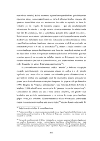 mercado de trabalho). Existe no entanto alguma heterogeneidade no que diz respeito
à posse de alguns recursos económicos por parte de algumas famílias (mas que não
apresenta durabilidade dado ser normalmente investido na aquisição de lotes de
vestuário ou em veículos de transporte próprios - que são simultaneamente
instrumentos de trabalho -, ou seja, existem recursos económicos de sobrevivência
mas não de acumulação, não se constituindo portanto como capital económico).
Relativamente aos restantes capitais (e tanto quanto nos foi possível constatar através
da observação participante e das entrevistas realizadas), não são detentores de títulos
e certificados escolares elevados (o elemento com maior nível de escolarização na
comunidade possui o 9º ano de escolaridade288), embora a escola comece a ser
perspectivada por algumas famílias como uma forma de elevação do estatuto social
dos seus filhos e filhas. Não possuem também qualificações profissionais que lhes
permitam competir no mercado de trabalho, estando perifericamente inseridos no
sistema económico (na fase de comercialização), não sendo também detentores de
poder de decisão em termos de pertença organizacional289.
         Se considerássemos isoladamente a variável “trabalho”, e dado que a ocupação
exercida maioritariamente pela comunidade cigana em análise é a de feirante
legalizado, que comercializa em espaços concessionados para o efeito (as feiras), o
que também implica uma declaração anual de rendimentos, poderia considerar-se
grande parte destes elementos como parte integrante do grupo social que Bourdieu
(1998) designou de “pequenos comerciantes” e que Almeida, Firmino da Costa e
Machado (1990) classificaram na categoria de “pequena burguesia independente”.
Consideramos no entanto que esta é uma variável descritiva, sem grande valor
heurístico, que servindo estatisticamente e em termos de censos para classificar
grupos sociais, não contempla a complexidade dos modos de vida desta comunidade
cigana. Ao procurarmos analisar este grupo étnico290 através da categoria social de

288
      Dados fornecidos pelo líder da comunidade cigana.
289
   Podemos considerar no entanto que esta comunidade possui algum “capital simbólico”, através das
representações positivas/negativas e das relações de força que sustentam a sua relação com a
sociedade no seu todo.

290
   De Acordo com Breton (s/d, 11-21), a “etnia define-se como um grupo de indivíduos ligados por
um complexo de caracteres comuns – antropológicos, linguísticos, político-históricos, etc. – cuja
associação constitui um sistema próprio, uma estrutura essencialmente cultural: uma cultura. A etnia é
então (…) a comunidade rodeada por uma cultura específica”. Neste sentido, quando falamos de etnia,



                                                 416
 