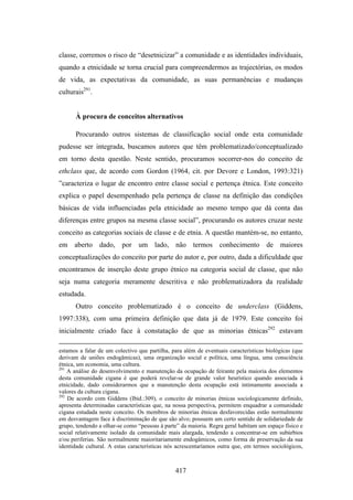 classe, corremos o risco de “desetnicizar” a comunidade e as identidades individuais,
quando a etnicidade se torna crucial para compreendermos as trajectórias, os modos
de vida, as expectativas da comunidade, as suas permanências e mudanças
culturais291.


      À procura de conceitos alternativos

      Procurando outros sistemas de classificação social onde esta comunidade
pudesse ser integrada, buscamos autores que têm problematizado/conceptualizado
em torno desta questão. Neste sentido, procuramos socorrer-nos do conceito de
ethclass que, de acordo com Gordon (1964, cit. por Devore e London, 1993:321)
”caracteriza o lugar de encontro entre classe social e pertença étnica. Este conceito
explica o papel desempenhado pela pertença de classe na definição das condições
básicas de vida influenciadas pela etnicidade ao mesmo tempo que dá conta das
diferenças entre grupos na mesma classe social”, procurando os autores cruzar neste
conceito as categorias sociais de classe e de etnia. A questão mantém-se, no entanto,
em aberto dado, por um lado, não termos conhecimento de maiores
conceptualizações do conceito por parte do autor e, por outro, dada a dificuldade que
encontramos de inserção deste grupo étnico na categoria social de classe, que não
seja numa categoria meramente descritiva e não problematizadora da realidade
estudada.
      Outro conceito problematizado é o conceito de underclass (Giddens,
1997:338), com uma primeira definição que data já de 1979. Este conceito foi
inicialmente criado face à constatação de que as minorias étnicas292 estavam

estamos a falar de um colectivo que partilha, para além de eventuais características biológicas (que
derivam de uniões endogâmicas), uma organização social e política, uma língua, uma consciência
étnica, um economia, uma cultura.
291
    A análise do desenvolvimento e manutenção da ocupação de feirante pela maioria dos elementos
desta comunidade cigana é que poderá revelar-se de grande valor heurístico quando associada à
etnicidade, dado considerarmos que a manutenção desta ocupação está intimamente associada a
valores da cultura cigana.
292
    De acordo com Giddens (Ibid.:309), o conceito de minorias étnicas sociologicamente definido,
apresenta determinadas características que, na nossa perspectiva, permitem enquadrar a comunidade
cigana estudada neste conceito. Os membros de minorias étnicas desfavorecidas estão normalmente
em desvantagem face à discriminação de que são alvo; possuem um certo sentido de solidariedade de
grupo, tendendo a olhar-se como “pessoas à parte” da maioria. Regra geral habitam um espaço físico e
social relativamente isolado da comunidade mais alargada, tendendo a concentrar-se em subúrbios
e/ou periferias. São normalmente maioritariamente endogâmicos, como forma de preservação da sua
identidade cultural. A estas características nós acrescentaríamos outra que, em termos sociológicos,



                                               417
 