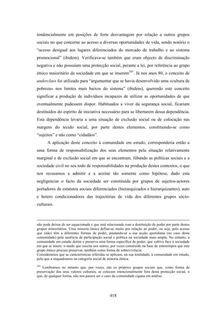 tendencialmente em posições de forte desvantagem por relação a outros grupos
sociais no que concerne ao acesso a diversas oportunidades de vida, sendo notório o
“acesso desigual aos lugares diferenciados do mercado de trabalho e ao sistema
promocional” (ibidem). Verificava-se também que eram objecto de discriminação
negativa e não possuíam uma protecção social, perante a lei, por referência ao grupo
étnico maioritário da sociedade em que se inserem293. Já nos anos 80, o conceito de
underclass foi utilizado para “argumentar que se havia desenvolvido uma «cultura de
pobreza» nos limites mais baixos do sistema” (ibidem), querendo este conceito
significar a produção de indivíduos incapazes de utilizar as oportunidades de que
eventualmente pudessem dispor. Habituados a viver da segurança social, ficariam
destituídos do espírito de iniciativa necessário para se libertarem dessa dependência.
Esta dependência levaria a uma situação de exclusão social ou de colocação nas
margens do tecido social, por parte destes elementos, constituindo-se como
“sujeitos” e não como “cidadãos”.
       A aplicação deste conceito à comunidade em estudo, corresponderia então a
uma forma de responsabilização dos seus elementos pela situação relativamente
marginal e de exclusão social em que se encontram, ilibando as políticas sociais e a
sociedade civil no seu todo de responsabilidades na produção destes contextos, o que
nos recusamos a admitir e a aceitar tão somente como hipótese, dado esta
negligenciar o facto da sociedade ser constituída por grupos de sujeitos-actores
portadores de estatutos sociais diferenciados (hierarquizados e hierarquizantes), auto
e hetero condicionadores das trajectórias de vida dos diferentes grupos sócio-
culturais.



não pode deixar de ser equacionada e que está relacionada com a destituição de poder por parte destes
grupos minoritários. Uma minoria étnica define-se muito por relação ao poder, ou seja, pelo acesso
que (não) têm a diferentes formas de poder, pautando-se a sua acção quotidiana (no caso desta
comunidade) pela ausência de participação social e política na sociedade mais ampla. No entanto, a
comunidade em estudo detém e preserva uma forma específica de poder, que cultiva face à sociedade
em que se insere: o medo que suscita nos outros, por vezes construído na base de estereótipos que este
grupo étnico procura preservar, também como forma de sobrevivência.
Consideramos que as características referidas se aplicam, na sua totalidade, à comunidade em estudo,
pelo que a enquadramos na categoria social de minoria étnica.
293
    Lembramos no entanto que, por vezes, são os próprios grupos sociais que, como forma de
preservação dos seus valores culturais, se colocam intencionalmente fora desta protecção social, o
que, de qualquer forma, não nos parece ser o caso da comunidade cigana em análise.




                                                418
 