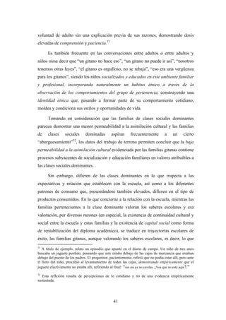 voluntad de adulto sin una explicación previa de sus razones, demostrando dosis
elevadas de comprensión y paciencia.31

       Es también frecuente en las conversaciones entre adultos o entre adultos y
niños oírse decir que “un gitano no hace eso”, “un gitano no puede ir así”, “nosotros
tenemos otras leyes”, “el gitano es orgulloso, no se rebaja”, “eso era una vergüenza
para los gitanos”, siendo los niños socializados y educados en este ambiente familiar
y profesional, incorporando naturalmente un habitus étnico a través de la
observación de los comportamientos del grupo de pertenencia, construyendo una
identidad étnica que, pasando a formar parte de su comportamiento cotidiano,
moldea y condiciona sus estilos y oportunidades de vida.

       Tomando en consideración que las familias de clases sociales dominantes
parecen demostrar una menor permeabilidad a la asimilación cultural y las familias
de     clases     sociales      dominadas         aspiran      frecuentemente          a    un     cierto
                        32
“aburguesamiento” , los datos del trabajo de terreno permiten concluir que la baja
permeabilidad a la asimilación cultural evidenciada por las familias gitanas contiene
procesos subyacentes de socialización y educación familiares en valores atribuibles a
las clases sociales dominantes.

       Sin embargo, difieren de las clases dominantes en lo que respecta a las
expectativas y relación que establecen con la escuela, así como a los diferentes
patrones de consumo que, presentándose también elevados, difieren en el tipo de
productos consumidos. En lo que concierne a la relación con la escuela, mientras las
familias pertenecientes a la clase dominante valoran los saberes escolares y esa
valoración, por diversas razones (en especial, la existencia de continuidad cultural y
social entre la escuela y estas familias y la existencia de capital social como forma
de rentabilización del diploma académico), se traduce en trayectorias escolares de
éxito, las familias gitanas, aunque valorando los saberes escolares, es decir, lo que
31
   A título de ejemplo, relato un episodio que apunté en el diario de campo. Un niño de tres anos
buscaba un juguete perdido, pensando que este estaba debajo de las cajas de mercancía que estaban
debajo del puesto de los padres. El progenitor, pacientemente, refirió que no podía estar allí, pero ante
el lloro del niño, procedió al levantamiento de todas las cajas, demostrando empíricamente que el
juguete efectivamente no estaba allí, refiriendo al final: “ves así ya no cavilas. ¿Ves que no está aquí?.”
32
   Esta reflexión resulta de percepciones de lo cotidiano y no de una evidencia empíricamente
sustentada.




                                                   41
 