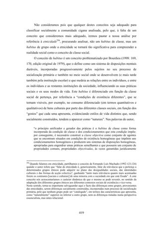 Não consideramos pois que qualquer destes conceitos seja adequado para
classificar socialmente a comunidade cigana analisada, pelo que, à falta de um
conceito que consideremos mais adequado, iremos pautar a nossa análise por
referência à etnicidade294, procurando analisar, não um habitus de classe, mas um
habitus de grupo onde a etnicidade se tornará tão significativa para compreender a
realidade social como o conceito de classe social.
       O conceito de habitus é um conceito problematizado por Bourdieu (1998: 169,
170, edição original de 1979), que o define como um sistema de disposições mentais
duráveis, incorporadas progressivamente pelos sujeitos no seu processo de
socialização primária e também no meio social onde se desenvolvem (e mais tarde
também pela instituição escolar) e que medeia as relações entre os indivíduos, e entre
os indivíduos e as restantes instituições da sociedade, influenciando as suas práticas
sociais e os seus modos de vida. Este habitus é diferenciado em função da classe
social de pertença, por referência a “condições de existência diferentes”, que se
tornam visíveis, por exemplo, no consumo diferenciado (em termos quantitativos e
qualitativos) de bens culturais por parte das diferentes classes sociais, em função dos
“gostos” que cada uma apresenta, evidenciando estilos de vida distintos que, sendo
socialmente construídos, tendem a aparecer como “naturais”. Nas palavras do autor,

      “o princípio unificador e gerador das práticas é o habitus de classe como forma
      incorporada da condição de classe e dos condicionamentos que esta condição impõe;
      por conseguinte, é necessário construir a classe objectiva como conjunto de agentes
      que se encontram situados em condições de existência homogéneas que impõem uns
      condicionamentos homogéneos e produzem uns sistemas de disposições homogéneas,
      apropriadas para engendrar umas práticas semelhantes e que possuem um conjunto de
      propriedades comuns, propriedades objectivadas, às vezes garantidas juridicamente



294
   Quando falamos em etnicidade, partilhamos o conceito de Fernando Luís Machado (1992:123,124)
quando o autor refere que “falar de etnicidade é, genericamente, falar da relevância que a pertença a
determinados grupos étnicos pode adquirir no plano das desigualdades sociais, das identidades
culturais e das formas de acção colectiva”, ganhando “tanto mais relevância quanto mais acentuadas
forem os contrastes [sociais e culturais] de uma minoria com a sociedade em que está fixada”. A este
conceito nós acrescentaríamos o carácter dinâmico de que o mesmo se pode revestir, no sentido da
adaptação dos diferentes grupos étnicos aos diferentes contextos sociais de existência e vice-versa.
Neste sentido, torna-se importante salvaguardar aqui o facto das diferenças entre grupos, provenientes
das etnicidades, serem diferenças socialmente construídas, incorporadas num processo de socialização
primária, pelo que nenhum grupo pode ser “catalogado”, em termos das características que apresenta,
como “naturalmente” superior ou inferior a outro grupo, nem as diferenças tratadas numa perspectiva
essencialista, mas antes relacional.




                                                419
 