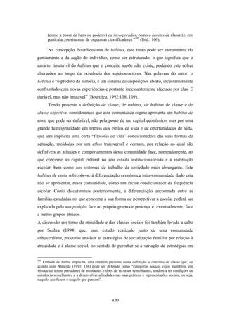 (como a posse de bens ou poderes) ou incorporadas, como o habitus de classe (e, em
      particular, os sistemas de esquemas classificadores ”295 (Ibid.: 100).

       Na concepção Bourdieusiana de habitus, este tanto pode ser estruturante do
pensamento e da acção do indivíduo, como ser estruturado, o que significa que o
carácter imutável do habitus que o conceito supõe não existe, podendo este sofrer
alterações ao longo da existência dos sujeitos-actores. Nas palavras do autor, o
habitus é “o produto da história, é um sistema de disposições aberto, incessantemente
confrontado com novas experiências e portanto incessantemente afectado por elas. É
durável, mas não imutável” (Bourdieu, 1992:108, 109).
       Tendo presente a definição de classe, de habitus, de habitus de classe e de
classe objectiva, consideramos que esta comunidade cigana apresenta um habitus de
etnia que pode ser definível, não pela posse de um capital económico, mas por uma
grande homogeneidade em termos dos estilos de vida e de oportunidades de vida,
que tem implícita uma certa “filosofia de vida” condicionadora das suas formas de
actuação, moldadas por um ethos transversal e comum, por relação ao qual são
definíveis as atitudes e comportamentos desta comunidade face, nomeadamente, ao
que concerne ao capital cultural no seu estado institucionalizado e à instituição
escolar, bem como aos sistemas de trabalho da sociedade mais abrangente. Este
habitus de etnia sobrepõe-se à diferenciação económica intra-comunidade dado esta
não se apresentar, nesta comunidade, como um factor condicionador da frequência
escolar. Como discutiremos posteriormente, a diferenciação encontrada entre as
familias estudadas no que concerne à sua forma de perspectivar a escola, poderá ser
explicada pela sua posição face ao próprio grupo de pertença e, eventualmente, face
a outros grupos étnicos.
A discussão em torno da etnicidade e das classes sociais foi também levada a cabo
por Seabra (1994) que, num estudo realizado junto de uma comunidade
caboverdiana, procurou analisar as estratégias de socialização familiar por relação à
etnicidade e à classe social, no sentido de perceber se a variação de estratégias em


295
    Embora de forma implícita, está também presente nesta definição o conceito de classe que, de
acordo com Almeida (1995: 136) pode ser definido como “categorias sociais cujos membros, em
virtude de serem portadores de montantes e tipos de recursos semelhantes, tendem a ter condições de
existência semelhantes e a desenvolver afinidades nas suas práticas e representações sociais, ou seja,
naquilo que fazem e naquilo que pensam”.




                                                420
 