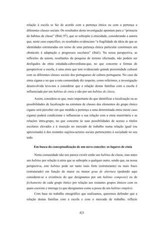 relação à escola se faz de acordo com a pertença étnica ou com a pertença a
diferentes classes sociais. Os resultados desta investigação apontam para a “primazia
do habitus de classe” (Ibid.:97), que se sobrepõe à etnicidade, considerando a autora
que, neste caso específico, os resultados evidenciam “a fragilidade da ideia de que as
identidades estruturadas em torno de uma pertença étnica particular constituem um
obstáculo à adaptação e progressos escolares” (ibid.). Na nossa perspectiva, as
reflexões da autora, resultantes da pesquisa de terreno efectuada, não podem ser
desligados da etnia estudada-caboverdiana-que, no que concerne a formas de
perspectivar a escola, é uma etnia que tem evidenciado grande proximidade cultural
com as diferentes classes sociais dos portugueses de cultura portuguesa. No caso da
etnia cigana e no que a esta comunidade diz respeito, como referimos, a investigação
desenvolvida leva-nos a considerar que a relação destas famílias com a escola é
influenciada por um habitus de etnia e não por um habitus de classe.

        Assim, considera-se que, mais importante do que identificar a localização ou as
possibilidades de localização na estrutura de classes dos elementos do grupo étnico
cigano será perceber em que medida a pertença a uma determinada etnia (neste caso
cigana) poderá condicionar e influenciar a sua relação com a etnia maioritária e as
relações intra-grupo, no que concerne às suas possibilidades de acesso a títulos
escolares elevados e à inserção no mercado de trabalho numa relação igual (ou
aproximada) à dos restantes sujeitos-actores sociais pertencentes à sociedade no seu
todo.

        Em busca da conceptualização de um novo conceito: os lugares de etnia

        Nesta comunidade não nos parece existir então um habitus de classe, mas antes
um habitus por relação à etnia que se sobrepõe a qualquer outro, sendo que, na nossa
perspectiva, este habitus pode ser tanto mais forte (estruturante) ou mais fraco
(estruturado) em função do maior ou menor grau de abertura (podendo aqui
considerar-se a existência do que designamos por um habitus composto) ou de
fechamento de cada grupo étnico por relação aos restantes grupos étnicos com os
quais coexiste e interage (o que designamos como a posse de um habitus simples).
        Com base no trabalho etnográfico que realizamos, queremos defender que a
relação destas famílias com a escola e com o mercado de trabalho, reflecte



                                          421
 