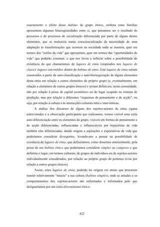 exactamente o efeito desse habitus de grupo étnico, embora estas famílias
apresentem algumas heterogeneidades entre si, que pensamos ser o resultado de
percursos e de processos de socialização diferenciada por parte de alguns destes
elementos, que se traduziria numa consciencialização da necessidade de uma
adaptação às transformações que ocorrem na sociedade onde se inserem, quer em
termos dos “estilos de vida” que apresentam, quer em termos das “oportunidades de
vida” que poderão construir, o que nos levou a reflectir sobre a possibilidade de
existência do que chamaríamos de lugares de etnia (inspirados nos lugares de
classe): lugares intermédios dentro do habitus de etnia. Este lugares de etnia seriam
construídos a partir da auto-classificação e auto-hierarquização de alguns elementos
desta etnia em relação a outros elementos do próprio grupo (e, eventualmente, em
relação a elementos de outros grupos étnicos) e seriam definíveis, nesta comunidade,
não por relação à posse de capital económico ou do lugar ocupado no sistema de
produção, mas por relação a diferentes “esquemas de pensamento e de acção”, ou
seja, por relação à cultura e às interacções culturais intra e inter-étnicas.
      A análise dos discursos de alguns dos sujeitos-actores de etnia cigana
entrevistados e a observação participante que realizamos, tornou visível uma certa
auto-diferenciação entre os elementos do grupo, visíveis em formas de pensamento e
de acção diferenciadas, influenciadas e influenciáveis por trajectórias de vida
também elas diferenciadas, dando origem a aspirações e expectativas de vida que
poderíamos considerar divergentes, levando-nos a pensar na possibilidade de
existência de lugares de etnia, que definiríamos, como dissemos anteriormente, pela
posse de um habitus étnico que poderíamos considerar simples ou composto e que
definiria o lugar, em termos culturais, de grupos de indivíduos ou de sujeitos-actores
individualmente considerados, por relação ao próprio grupo de pertença (e/ou por
relação a outros grupos étnicos).
      Assim, estes lugares de etnia, poderão ter origem em etnias que procuram
manter relativamente “intacta” a sua cultura (habitus simples), onde as atitudes e os
comportamentos dos sujeitos-actores são enformados e informados pelo que
designaríamos por um certo determinismo étnico:




                                           422
 