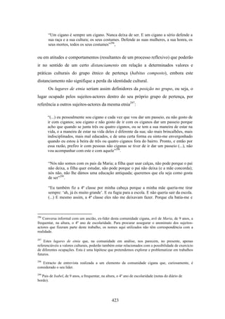 “Um cigano é sempre um cigano. Nunca deixa de ser. E um cigano a sério defende a
       sua raça e a sua cultura; os seus costumes. Defende as suas mulheres, a sua honra, os
       seus mortos, todos os seus costumes”296,


ou em atitudes e comportamentos (resultantes de um processo reflexivo) que poderão
ir no sentido de um certo distanciamento em relação a determinados valores e
práticas culturais do grupo étnico de pertença (habitus composto), embora este
distanciamento não signifique a perda da identidade cultural.
       Os lugares de etnia seriam assim definidores da posição no grupo, ou seja, o
lugar ocupado pelos sujeitos-actores dentro do seu próprio grupo de pertença, por
referência a outros sujeitos-actores da mesma etnia297:

      “(...) eu pessoalmente sou cigano e cada vez que vou dar um passeio, eu não gosto de
      ir com ciganos; sou cigano e não gosto de ir com os ciganos dar um passeio porque
      acho que quando se junta três ou quatro ciganos, ou se tem a sua maneira de estar na
      vida, e a maneira de estar na vida deles é diferente da sua; são mais brincalhões, mais
      indisciplinados, mais mal educados, e de uma certa forma eu sinto-me envergonhado
      quando eu estou à beira de três ou quatro ciganos fora do bairro. Pronto, e então por
      essa razão, prefiro ir com pessoas não ciganas se tiver de ir dar um passeio (...), não
      vou acompanhar com este e com aquele”298.


       “Nós não somos com os pais da Maria; a filha quer usar calças, não pode porque o pai
       não deixa, a filha quer estudar, não pode porque o pai não deixa (e a mãe concorda);
       nós não, não lhe dámos uma educação antiquada; queremos que ela seja como gosta
       de ser”299.

       “Eu também fiz a 4ª classe por minha cabeça porque a minha mãe queria-me tirar
       sempre: ‘ah, já és muito grande’. E eu fugia para a escola. E não queria sair da escola.
       (...) E mesmo assim, a 4ª classe eles não me deixavam fazer. Porque ela batia-me e



296
   Conversa informal com um ancião, ex-líder desta comunidade cigana, avô de Maria, de 9 anos, a
frequentar, na altura, o 4º ano de escolaridade. Para procurar assegurar o anonimato dos sujeitos-
actores que fizeram parte deste trabalho, os nomes aqui utilizados não têm correspondência com a
realidade.

297
    Estes lugares de etnia que, na comunidade em análise, nos parecem, no presente, apenas
referenciáveis a valores culturais, poderão também estar relacionados com a possibilidade de exercício
de diferentes ocupações. Esta é uma hipótese que pretendemos explorar e problematizar em trabalhos
futuros.
298
   Extracto de entrevista realizada a um elemento da comunidade cigana que, curiosamente, é
considerado o seu líder.
299
   Pais de Isabel, de 9 anos, a frequentar, na altura, o 4º ano de escolaridade (notas do diário de
bordo).




                                                  423
 
