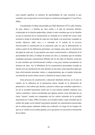 estos pueden significar en términos de oportunidades de vida, muestran lo que
considero una incapacidad estructural para su asistencia prolongada (cf. Casa-Nova,
2006).

      Considerando el trabajo desarrollado por Basil Bernstein (1971) sobre familias
de clase obrera y a familias de clase media y al tipo de estructura familiar,
evidenciada en la relación padres-hijos, donde el autor considera que en las familias
en que la estructura de la comunicación es orientada en el sentido del estatus (más
normativa, donde la autoridad de cada uno está ligada a las posiciones ocupadas en
escalas objetivas: edad, sexo…) u orientada en el sentido de la persona
(favoreciendo la construcción de la autonomía toda vez que la diferenciación se
realiza a partir de las diferencias personales, con margen, pues, para la construcción
del papel de cada uno, lo que permite una mayor exteriorización y afirmación de la
personalidad del niño), el trabajo de terreno nos lleva a considerar que las familias
estudiadas presentan características híbridas (de los dos tipos de familia), razón por
la cual considero que heurísticamente conduce a muy poco intentar encuadrarlas en
términos de clase. Así, el hibridismo de las características presentadas invalida un
intento serio de clasificación de estas familias en una clase social específica dado que
éstas efectivamente presentan valores y comportamientos que se pueden relacionar
con familias de menor estatus social y a familias de mayor estatus social.

      Estos procesos de socialización y educación familiares derivan, en el caso en
estudio, de la influencia de la pertenencia étnica, basada en la afirmación de
pertenencia a una cultura que detenta y preserva valores que considera superiores a
los de la sociedad mayoritaria (razón por la cual interesa también mantener esos
valores culturales), valores considerados por algunos autores como derivados de un
cierto “retraso” cuando son comparados con los valores culturales de la sociedad
mayoritaria (cf. Lopes, 2006). En efecto, en el estudio citado, Lopes considera que la
cultura del grupo socio-cultural mayoritario presentó las características preservadas
por la cultura gitana, habiendo sufrido una evolución a lo largo de los tiempos (lo
que no se verificó con la cultura gitana), en lo que parece ser una teoría evolucionista
de la cultura.




                                          42
 