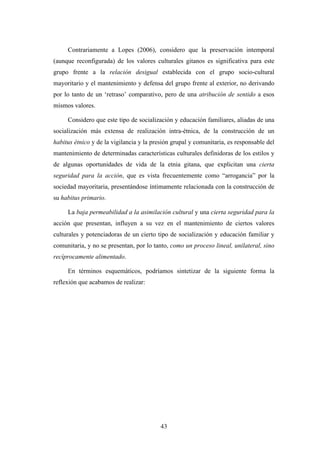 Contrariamente a Lopes (2006), considero que la preservación intemporal
(aunque reconfigurada) de los valores culturales gitanos es significativa para este
grupo frente a la relación desigual establecida con el grupo socio-cultural
mayoritario y el mantenimiento y defensa del grupo frente al exterior, no derivando
por lo tanto de un ‘retraso’ comparativo, pero de una atribución de sentido a esos
mismos valores.

     Considero que este tipo de socialización y educación familiares, aliadas de una
socialización más extensa de realización intra-étnica, de la construcción de un
habitus étnico y de la vigilancia y la presión grupal y comunitaria, es responsable del
mantenimiento de determinadas características culturales definidoras de los estilos y
de algunas oportunidades de vida de la etnia gitana, que explicitan una cierta
seguridad para la acción, que es vista frecuentemente como “arrogancia” por la
sociedad mayoritaria, presentándose íntimamente relacionada con la construcción de
su habitus primario.

     La baja permeabilidad a la asimilación cultural y una cierta seguridad para la
acción que presentan, influyen a su vez en el mantenimiento de ciertos valores
culturales y potenciadoras de un cierto tipo de socialización y educación familiar y
comunitaria, y no se presentan, por lo tanto, como un proceso lineal, unilateral, sino
recíprocamente alimentado.

     En términos esquemáticos, podríamos sintetizar de la siguiente forma la
reflexión que acabamos de realizar:




                                          43
 