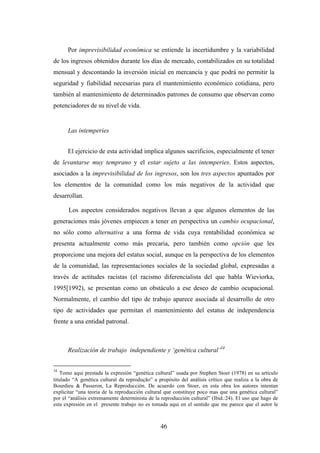 Por imprevisibilidad económica se entiende la incertidumbre y la variabilidad
de los ingresos obtenidos durante los días de mercado, contabilizados en su totalidad
mensual y descontando la inversión inicial en mercancía y que podrá no permitir la
seguridad y fiabilidad necesarias para el mantenimiento económico cotidiana, pero
también al mantenimiento de determinados patrones de consumo que observan como
potenciadores de su nivel de vida.


      Las intemperies


      El ejercicio de esta actividad implica algunos sacrificios, especialmente el tener
de levantarse muy temprano y el estar sujeto a las intemperies. Estos aspectos,
asociados a la imprevisibilidad de los ingresos, son los tres aspectos apuntados por
los elementos de la comunidad como los más negativos de la actividad que
desarrollan.

      Los aspectos considerados negativos llevan a que algunos elementos de las
generaciones más jóvenes empiecen a tener en perspectiva un cambio ocupacional,
no sólo como alternativa a una forma de vida cuya rentabilidad económica se
presenta actualmente como más precaria, pero también como opción que les
proporcione una mejora del estatus social, aunque en la perspectiva de los elementos
de la comunidad, las representaciones sociales de la sociedad global, expresadas a
través de actitudes racistas (el racismo diferencialista del que habla Wieviorka,
1995[1992), se presentan como un obstáculo a ese deseo de cambio ocupacional.
Normalmente, el cambio del tipo de trabajo aparece asociada al desarrollo de otro
tipo de actividades que permitan el mantenimiento del estatus de independencia
frente a una entidad patronal.



      Realización de trabajo independiente y ‘genética cultural’34


34
    Tomo aqui prestada la expresión “genética cultural” usada por Stephen Stoer (1978) en su artículo
titulado “A genética cultural da reprodução” a propósito del análisis crítico que realiza a la obra de
Bourdieu & Passeron, La Reproducción. De acuerdo con Stoer, en esta obra los autores intentan
explicitar “una teoria de la reproducción cultural que constituye poco mas que una genética cultural”
por el “análisis extremamente determinista de la reproducción cultural” (Ibid.:24). El uso que hago de
esta expresión en el presente trabajo no es tomada aqui en el sentido que me parece que el autor le



                                                46
 
