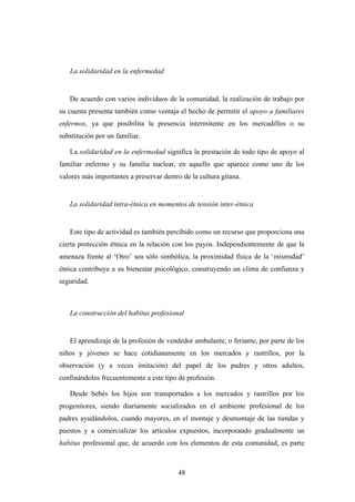 La solidaridad en la enfermedad


   De acuerdo con varios individuos de la comunidad, la realización de trabajo por
su cuenta presenta también como ventaja el hecho de permitir el apoyo a familiares
enfermos, ya que posibilita la presencia intermitente en los mercadillos o su
substitución por un familiar.

   La solidaridad en la enfermedad significa la prestación de todo tipo de apoyo al
familiar enfermo y su familia nuclear, en aquello que aparece como uno de los
valores más importantes a preservar dentro de la cultura gitana.


   La solidaridad intra-étnica en momentos de tensión inter-étnica


   Este tipo de actividad es también percibido como un recurso que proporciona una
cierta protección étnica en la relación con los payos. Independientemente de que la
amenaza frente al ‘Otro’ sea sólo simbólica, la proximidad física de la ‘mismidad’
étnica contribuye a su bienestar psicológico, construyendo un clima de confianza y
seguridad.



   La construcción del habitus profesional


   El aprendizaje de la profesión de vendedor ambulante, o feriante, por parte de los
niños y jóvenes se hace cotidianamente en los mercados y rastrillos, por la
observación (y a veces imitación) del papel de los padres y otros adultos,
confinándolos frecuentemente a este tipo de profesión.

   Desde bebés los hijos son transportados a los mercados y rastrillos por los
progenitores, siendo diariamente socializados en el ambiente profesional de los
padres ayudándolos, cuando mayores, en el montaje y desmontaje de las tiendas y
puestos y a comercializar los artículos expuestos, incorporando gradualmente un
habitus profesional que, de acuerdo con los elementos de esta comunidad, es parte



                                         48
 