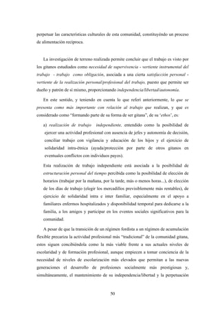 perpetuar las características culturales de esta comunidad, constituyéndo un proceso
de alimentación recíproca.


   La investigación de terreno realizada permite concluir que el trabajo es visto por
los gitanos estudiados como necesidad de supervivencia - vertiente instrumental del
trabajo - trabajo como obligación, asociada a una cierta satisfacción personal -
vertiente de la realización personal/profesional del trabajo, puesto que permite ser
dueño y patrón de sí mismo, proporcionando independencia/libertad/autonomía.

   En este sentido, y teniendo en cuenta lo que referí anteriormente, lo que se
presenta como más importante con relación al trabajo que realizan, y que es
considerado como “formando parte de su forma de ser gitana”, de su ‘ethos’, es:

   a) realización de trabajo     independiente, entendido como la posibilidad de
    ejercer una actividad profesional con ausencia de jefes y autonomía de decisión,
    conciliar trabajo con vigilancia y educación de los hijos y el ejercicio de
    solidaridad intra-étnica (ayuda/protección por parte de otros gitanos en
    eventuales conflictos con individuos payos).

   Esta realización de trabajo independiente está asociada a la posibilidad de
   estructuración personal del tiempo percibida como la posibilidad de elección de
   horarios (trabajar por la mañana, por la tarde, más o menos horas...), de elección
   de los días de trabajo (elegir los mercadillos previsiblemente más rentables), de
   ejercicio de solidaridad intra e inter familiar, especialmente en el apoyo a
   familiares enfermos hospitalizados y disponibilidad temporal para dedicarse a la
   familia, a los amigos y participar en los eventos sociales significativos para la
   comunidad.

   A pesar de que la transición de un régimen fordista a un régimen de acumulación
flexible precariza la actividad profesional más “tradicional” de la comunidad gitana,
estos siguen concibiéndola como la más viable frente a sus actuales niveles de
escolaridad y de formación profesional, aunque empiecen a tomar conciencia de la
necesidad de niveles de escolarización más elevados que permitan a las nuevas
generaciones el desarrollo de profesiones socialmente más prestigiosas y,
simultáneamente, el mantenimiento de su independencia/libertad y la perpetuación



                                         50
 